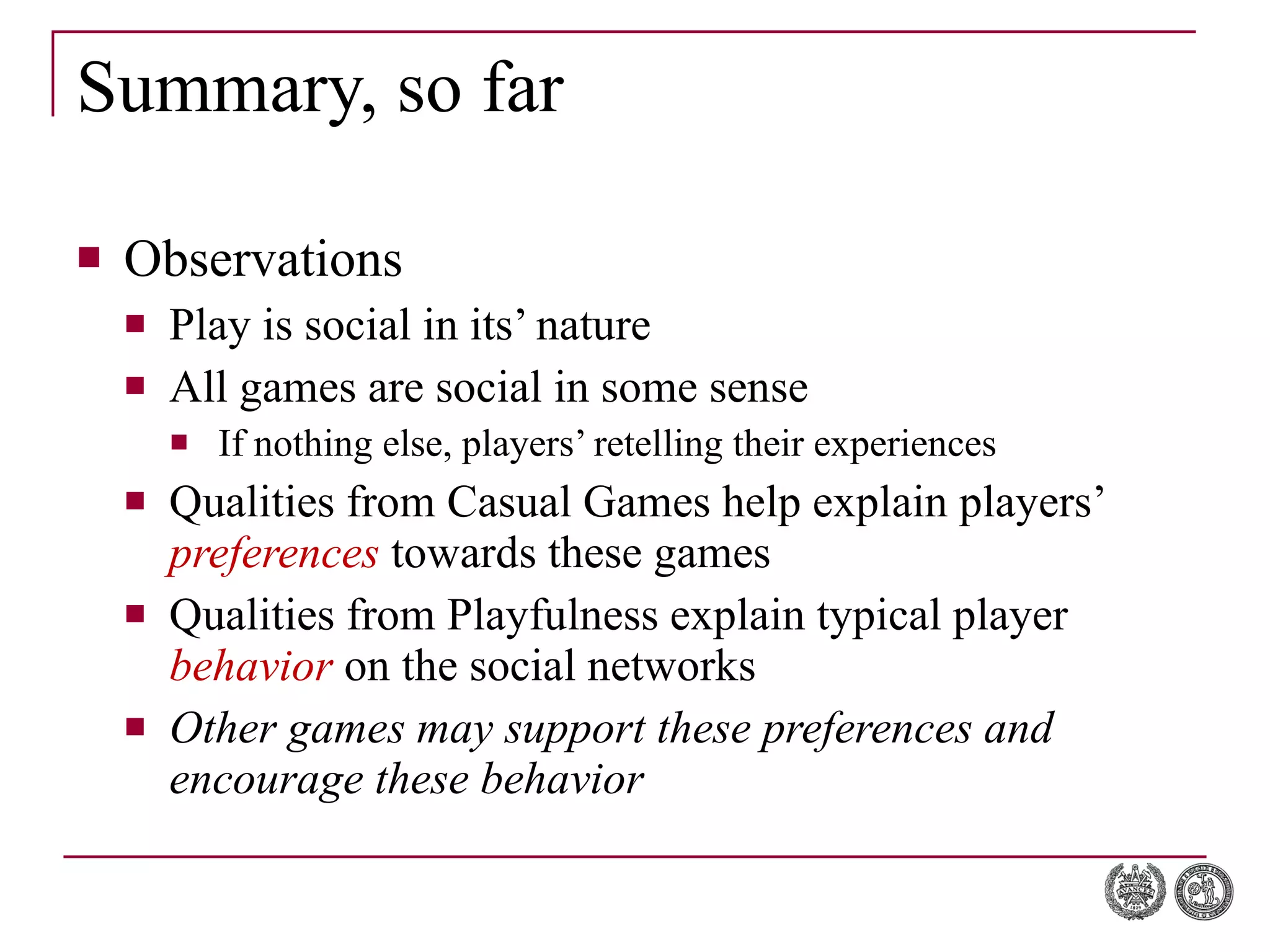 Summary, so far Observations Play is social in its’ nature All games are social in some sense If nothing else, players’ retelling their experiences Qualities from Casual Games help explain players’  preferences  towards these games Qualities from Playfulness explain typical player  behavior  on the social networks Other games may support these preferences and encourage these behavior 