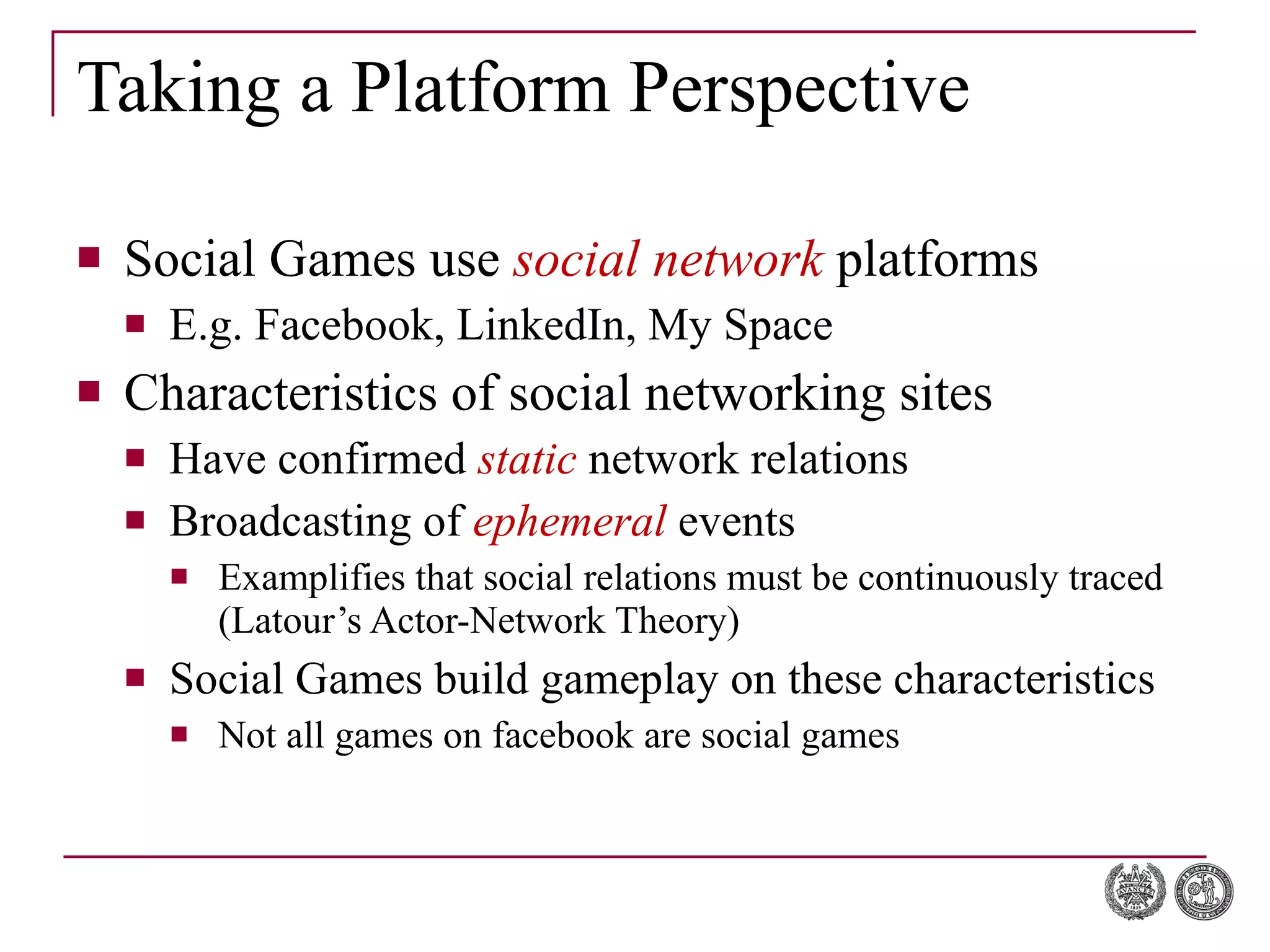 Taking a Platform Perspective Social Games use  social network  platforms E.g. Facebook, LinkedIn, My Space Characteristics of social networking sites Have confirmed  static  network relations Broadcasting of  ephemeral  events Examplifies that social relations must be continuously traced (Latour’s Actor-Network Theory) Social Games build gameplay on these characteristics Not all games on facebook are social games 
