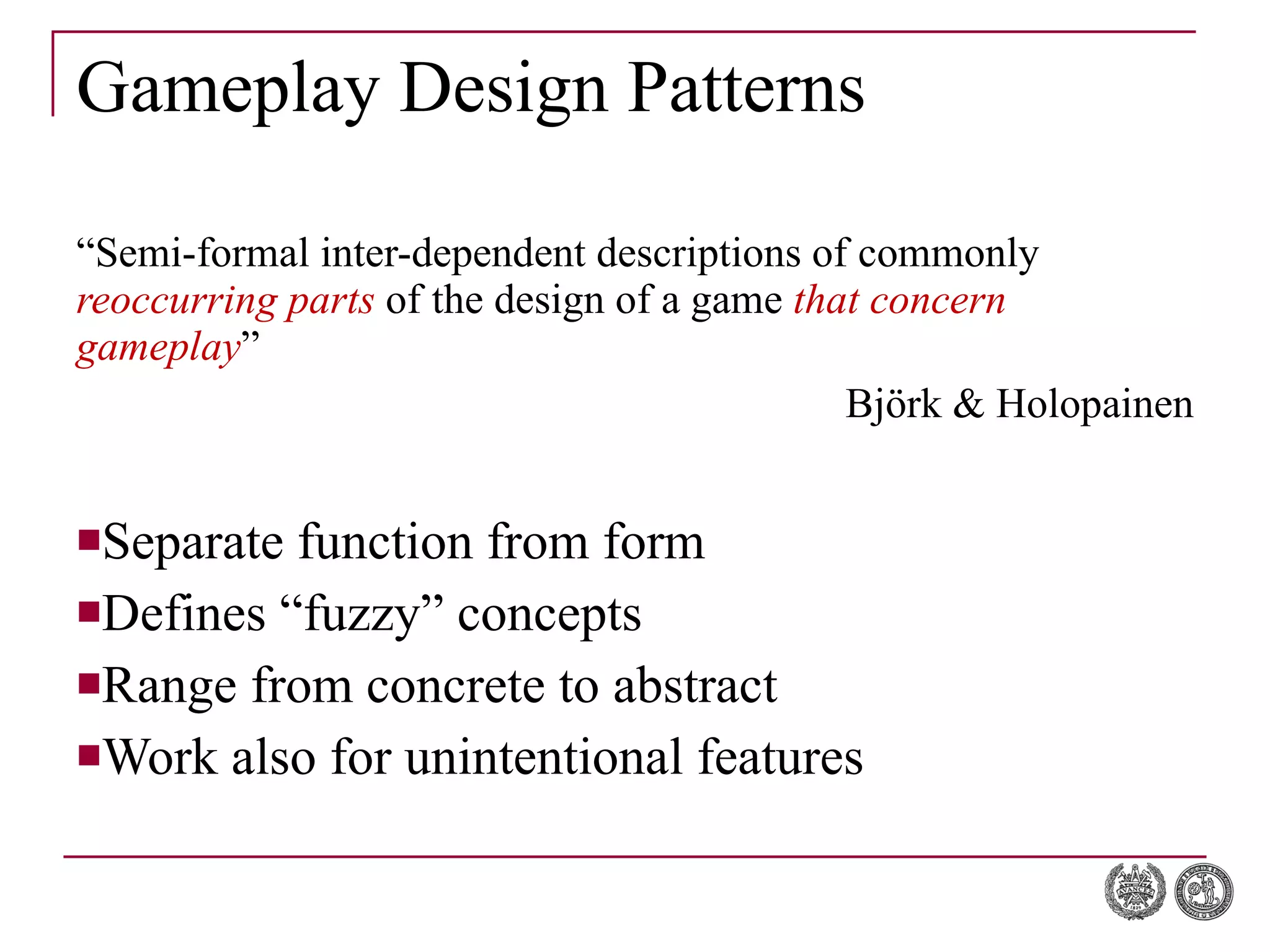 Gameplay Design Patterns “ Semi-formal inter-dependent descriptions of commonly  reoccurring parts  of the design of a game  that concern gameplay ” Björk & Holopainen Separate function from form Defines “fuzzy” concepts Range from concrete to abstract Work also for unintentional features 