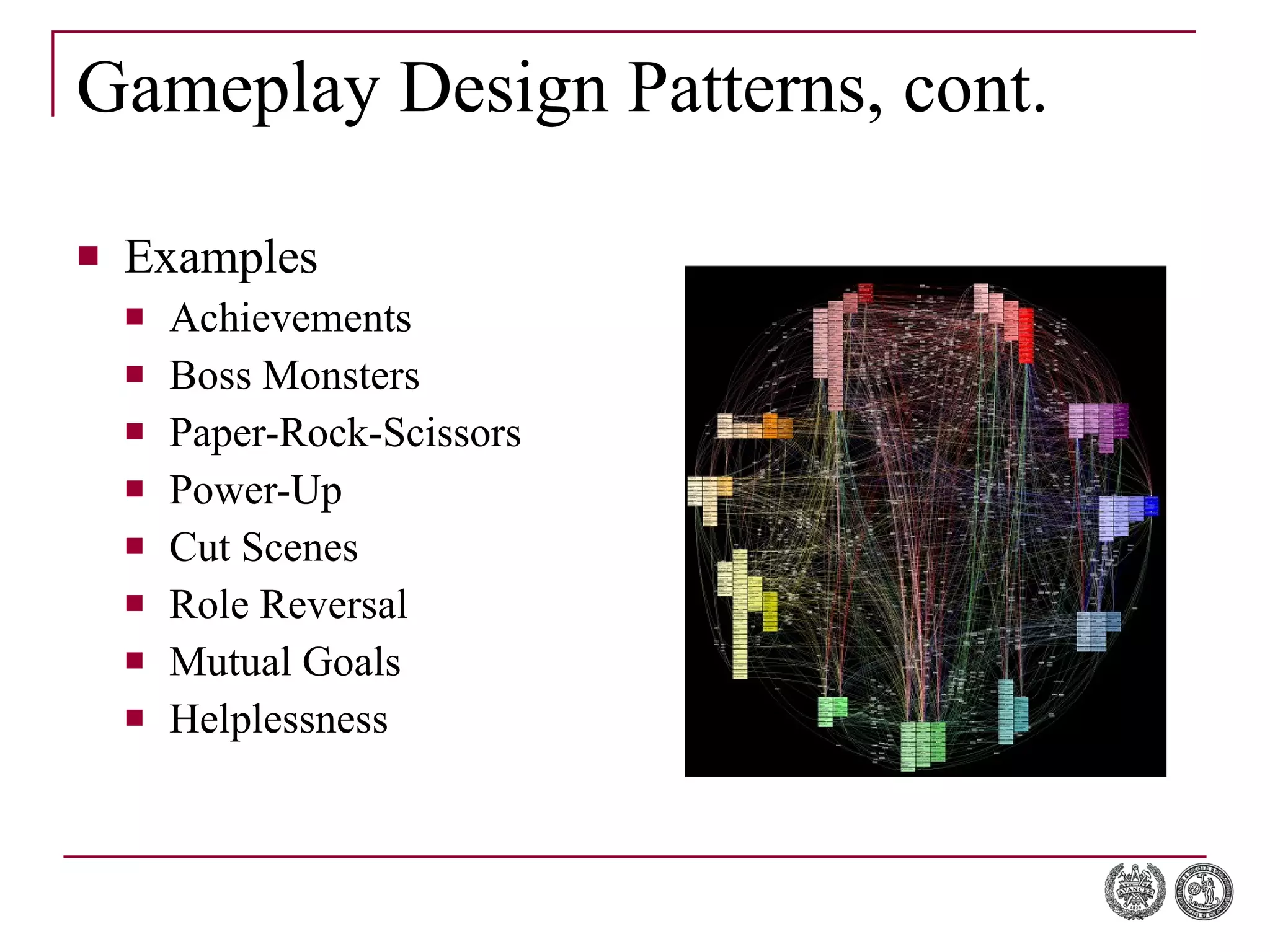 Gameplay Design Patterns, cont. Examples Achievements Boss Monsters Paper-Rock-Scissors Power-Up Cut Scenes Role Reversal Mutual Goals Helplessness 