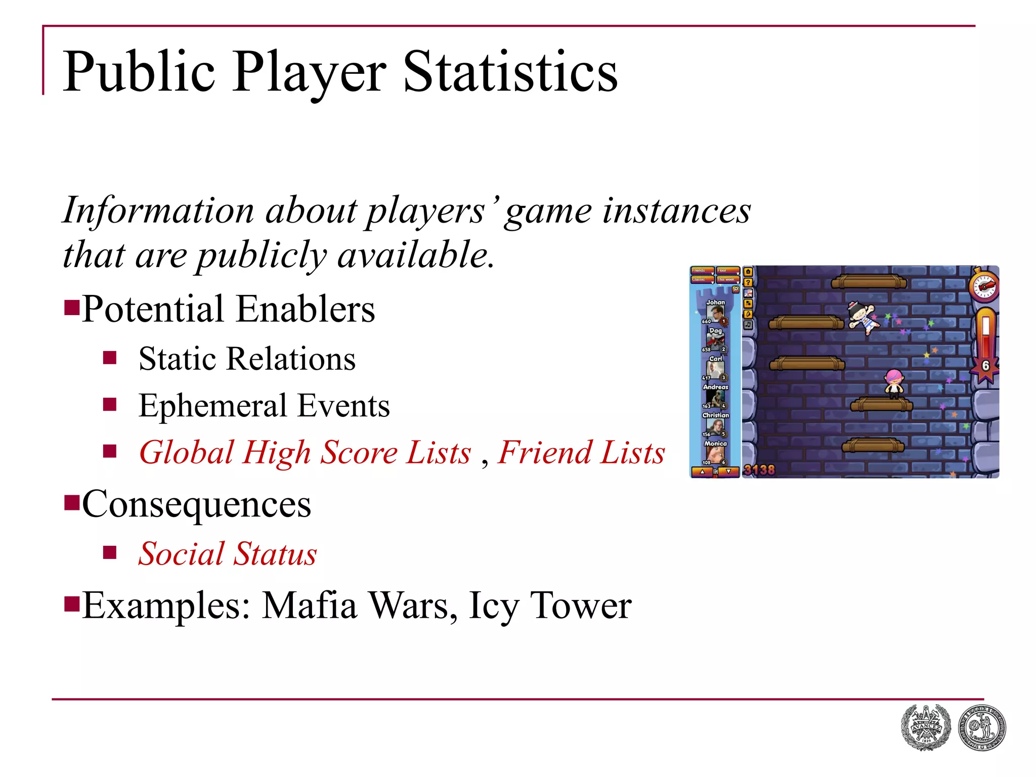 Public Player Statistics Information about players’ game instances that are publicly available. Potential Enablers Static Relations Ephemeral Events Global High Score Lists  ,  Friend Lists   Consequences Social Status Examples: Mafia Wars, Icy Tower 