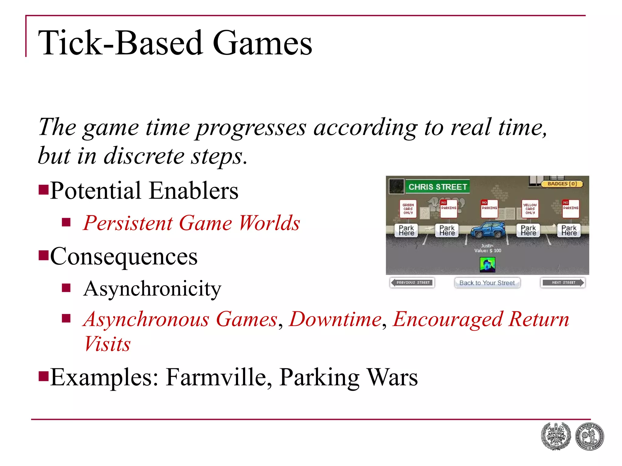 Tick-Based Games The game time progresses according to real time, but in discrete steps. Potential Enablers Persistent Game Worlds Consequences Asynchronicity Asynchronous Games ,  Downtime ,  Encouraged Return Visits Examples: Farmville, Parking Wars 