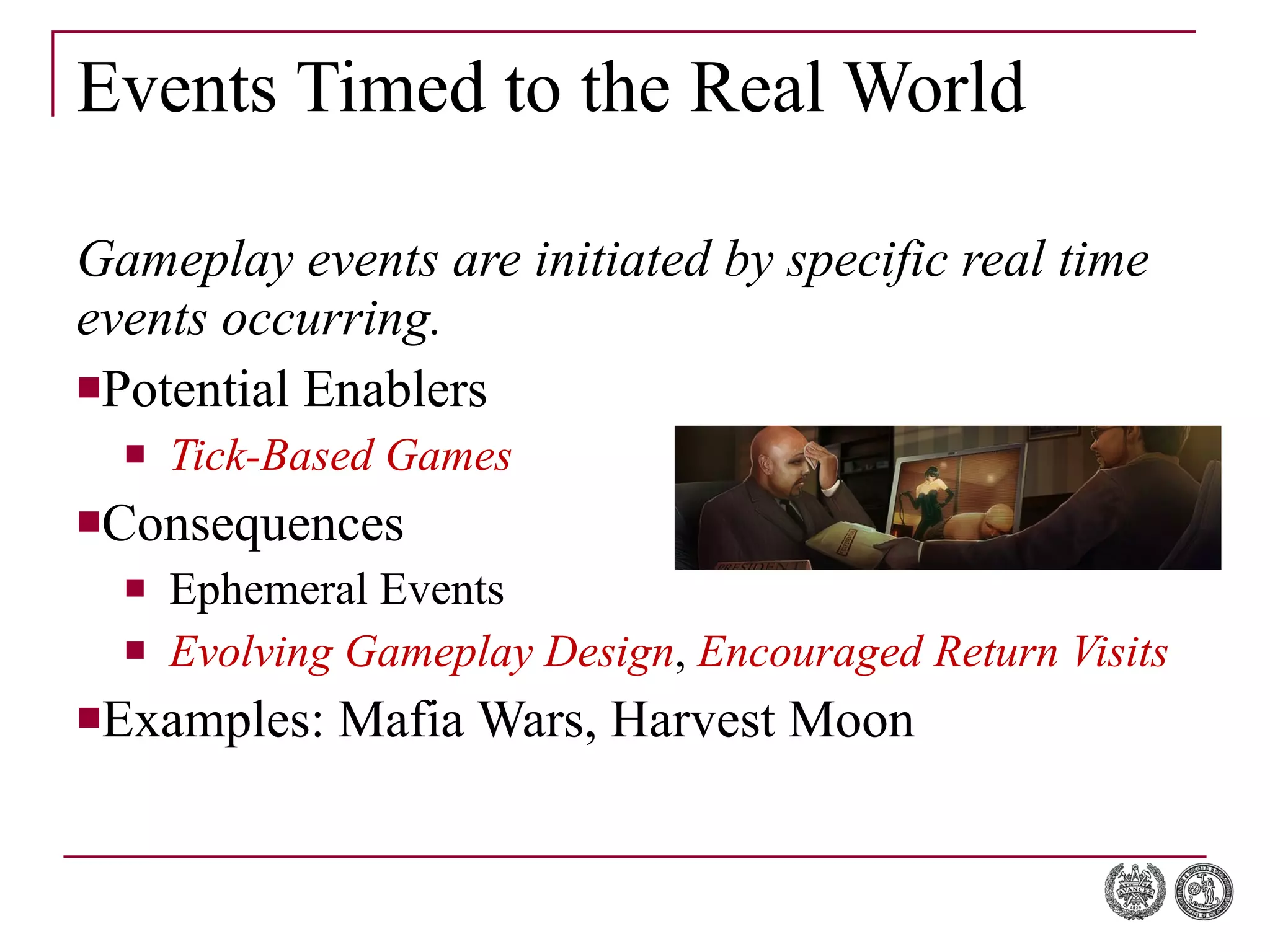 Events Timed to the Real World Gameplay events are initiated by specific real time events occurring. Potential Enablers Tick-Based Games Consequences Ephemeral Events Evolving Gameplay Design ,  Encouraged Return Visits Examples: Mafia Wars, Harvest Moon 