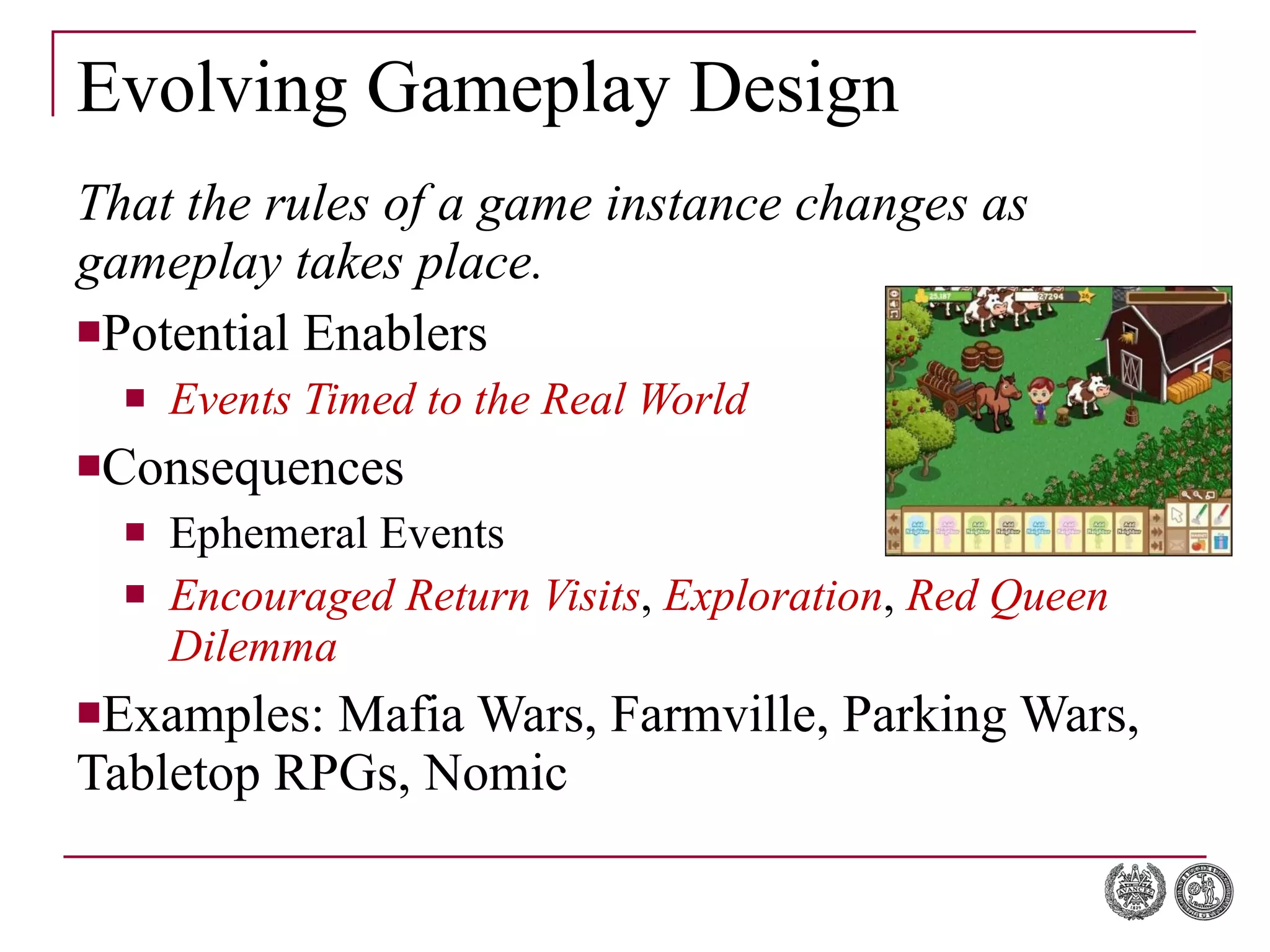 Evolving Gameplay Design That the rules of a game instance changes as gameplay takes place. Potential Enablers Events Timed to the Real World Consequences Ephemeral Events Encouraged Return Visits ,  Exploration ,  Red Queen Dilemma Examples: Mafia Wars, Farmville, Parking Wars, Tabletop RPGs, Nomic 
