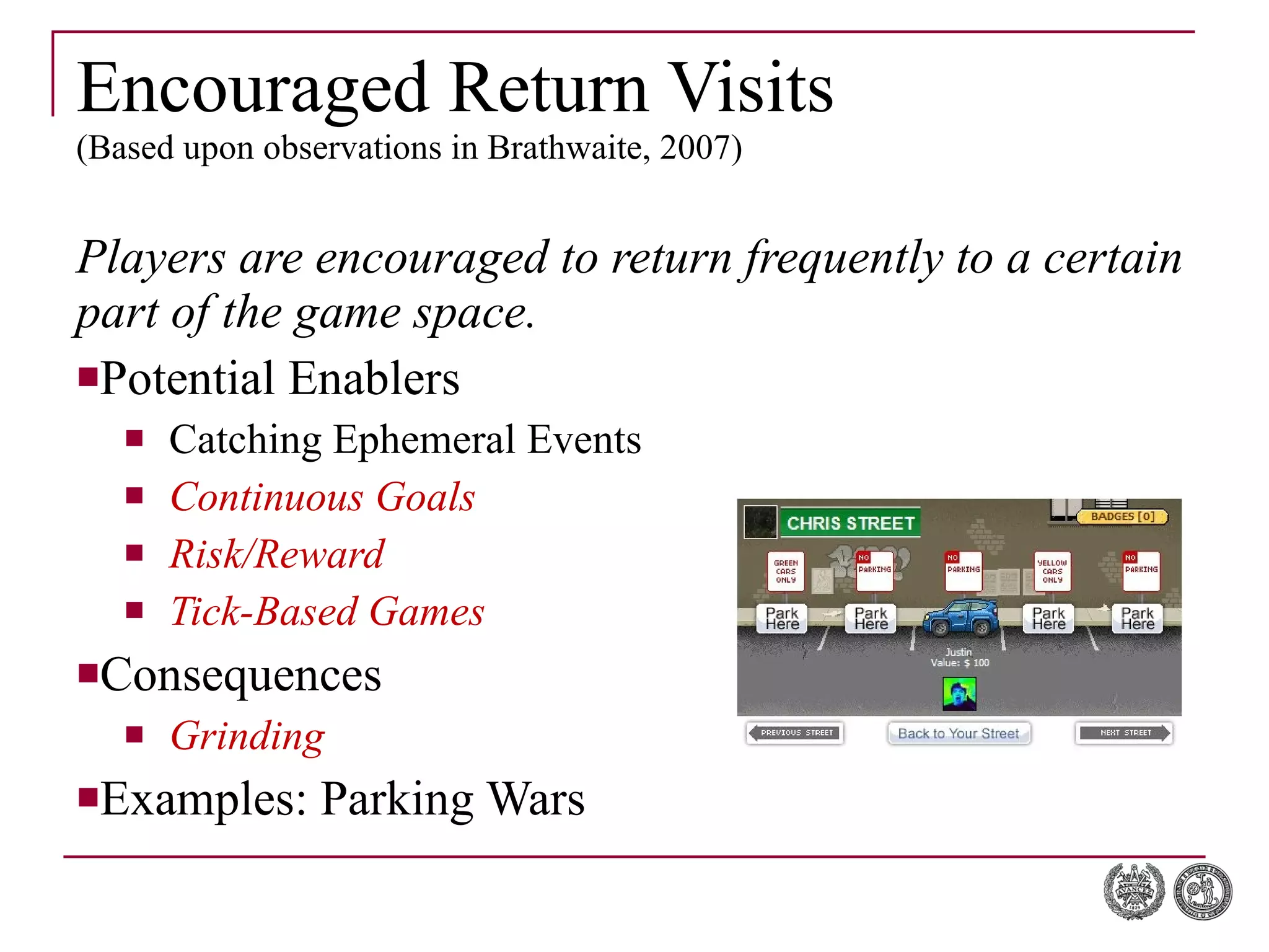 Encouraged Return Visits (Based upon observations in Brathwaite, 2007) Players are encouraged to return frequently to a certain part of the game space. Potential Enablers Catching Ephemeral Events Continuous Goals Risk/Reward Tick-Based Games Consequences Grinding Examples: Parking Wars 