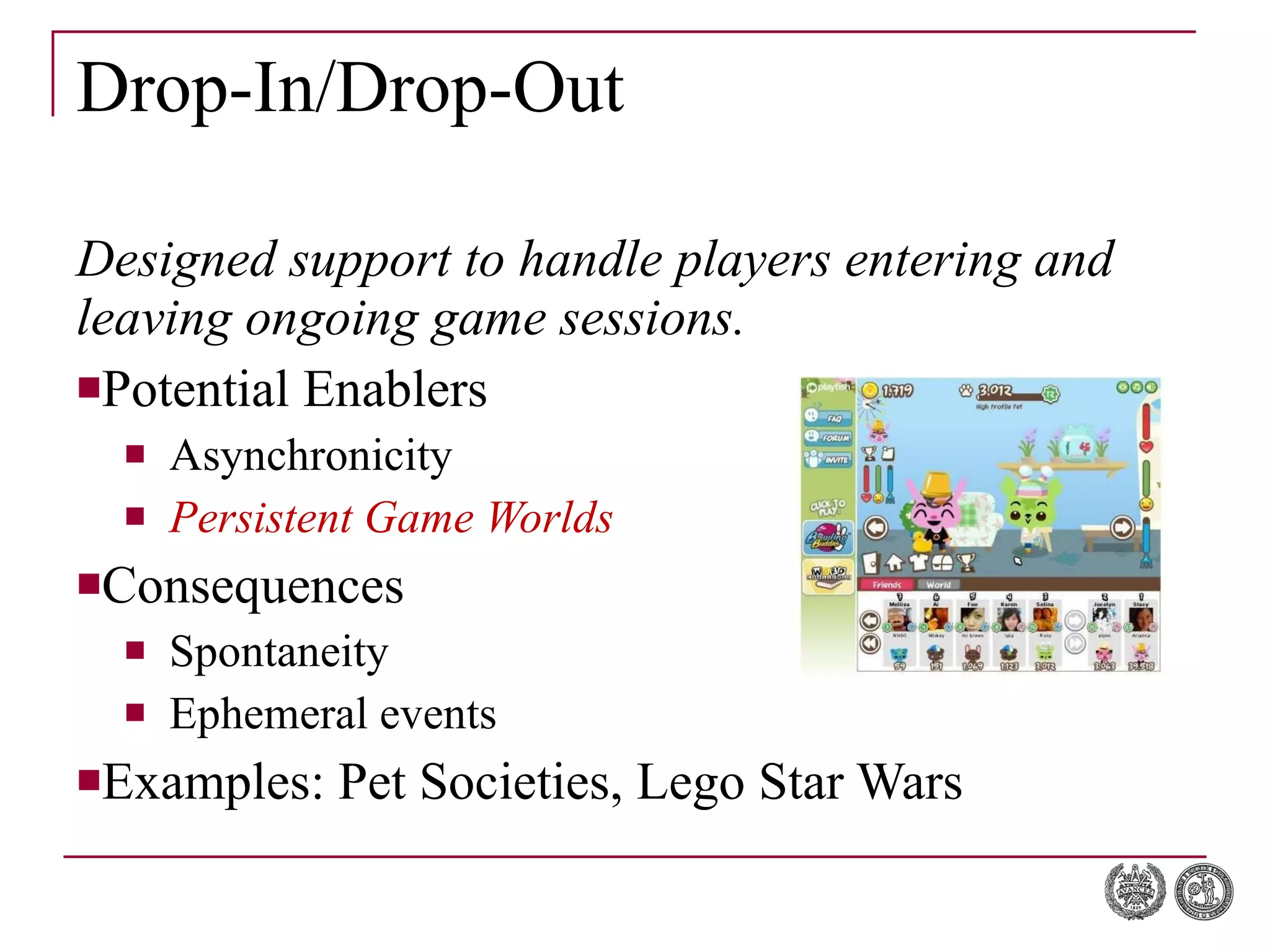 Drop-In/Drop-Out Designed support to handle players entering and leaving ongoing game sessions. Potential Enablers Asynchronicity Persistent Game Worlds Consequences Spontaneity Ephemeral  events Examples: Pet Societies, Lego Star Wars 