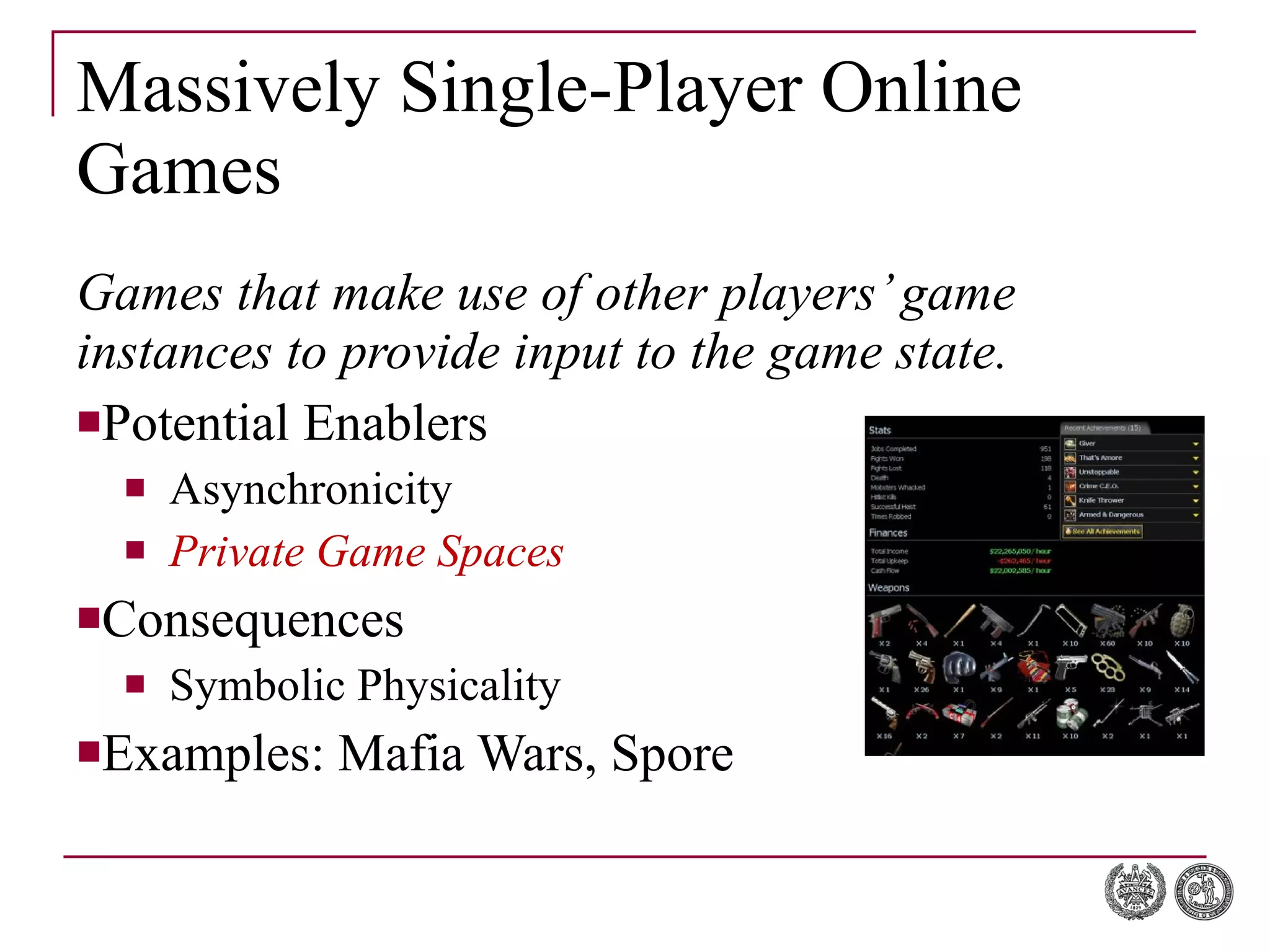 Massively Single-Player Online Games Games that make use of other players’ game instances to provide input to the game state. Potential Enablers Asynchronicity Private Game Spaces Consequences Symbolic Physicality Examples: Mafia Wars, Spore 