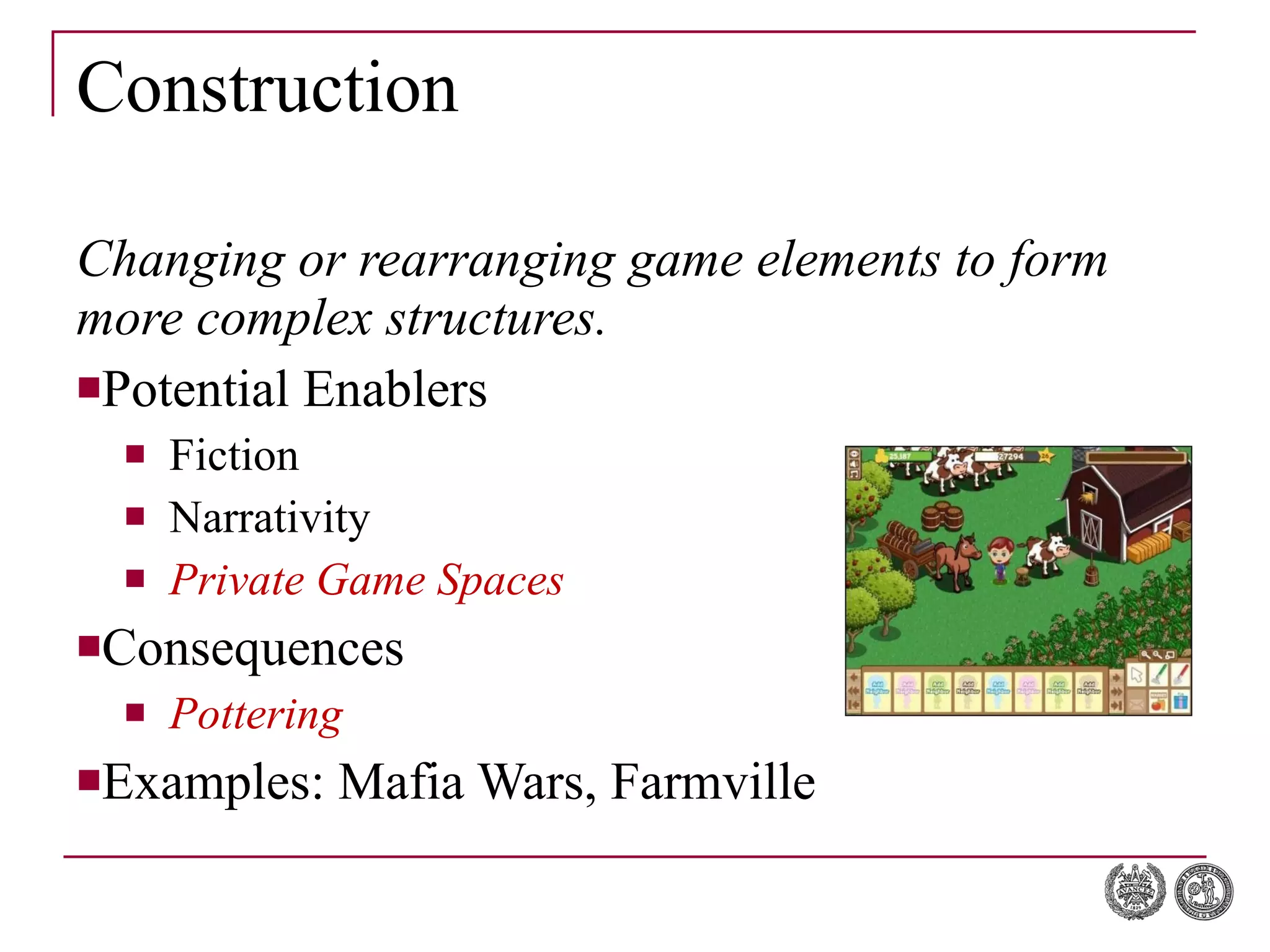 Construction Changing or rearranging game elements to form more complex structures. Potential Enablers Fiction Narrativity Private Game Spaces Consequences Pottering Examples: Mafia Wars, Farmville 