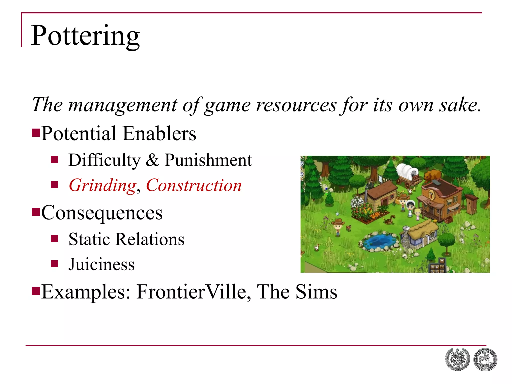 Pottering The management of game resources for its own sake. Potential Enablers Difficulty & Punishment Grinding ,  Construction Consequences Static Relations Juiciness Examples: FrontierVille, The Sims 