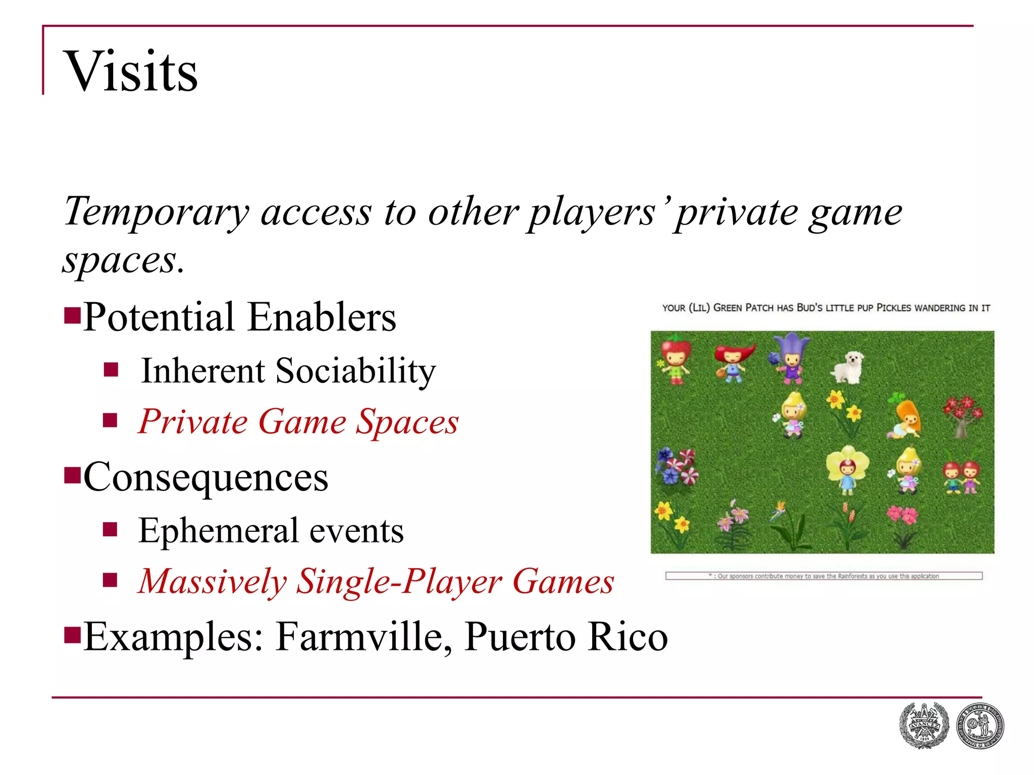 Visits Temporary access to other players’ private game spaces. Potential Enablers Inherent Sociability Private Game Spaces Consequences Ephemeral   events Massively Single-Player Games Examples: Farmville, Puerto Rico 