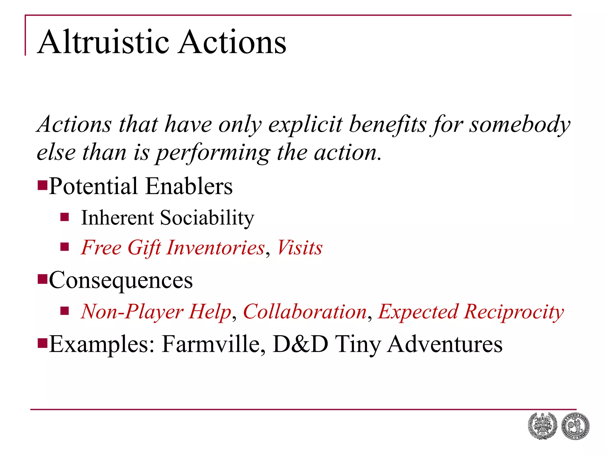 Altruistic Actions Actions that have only explicit benefits for somebody else than is performing the action. Potential Enablers Inherent Sociability Free Gift Inventories ,  Visits Consequences Non-Player Help ,  Collaboration ,  Expected Reciprocity Examples: Farmville,  D&D Tiny Adventures 