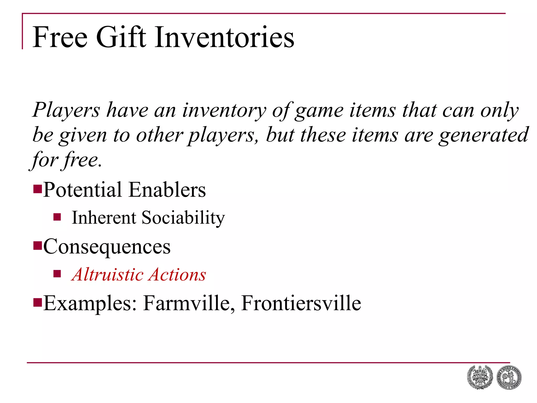 Free Gift Inventories Players have an inventory of game items that can only be given to other players, but these items are generated for free. Potential Enablers Inherent Sociability Consequences Altruistic Actions Examples: Farmville, Frontiersville 
