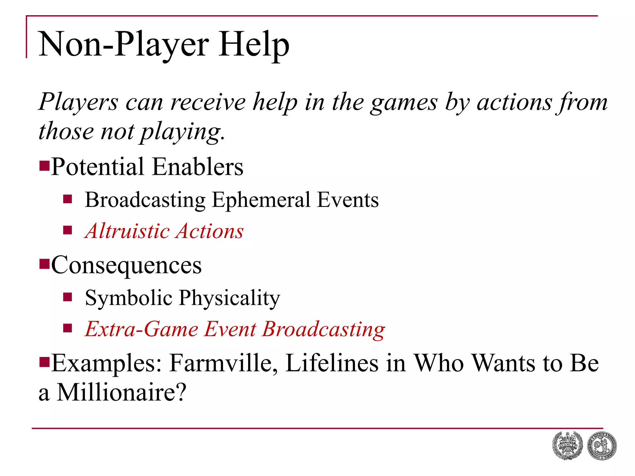 Non-Player Help Players can receive help in the games by actions from those not playing. Potential Enablers Broadcasting Ephemeral Events Altruistic Actions Consequences Symbolic Physicality Extra-Game Event Broadcasting Examples:  Farmville, Lifelines in  Who Wants to Be a Millionaire? 