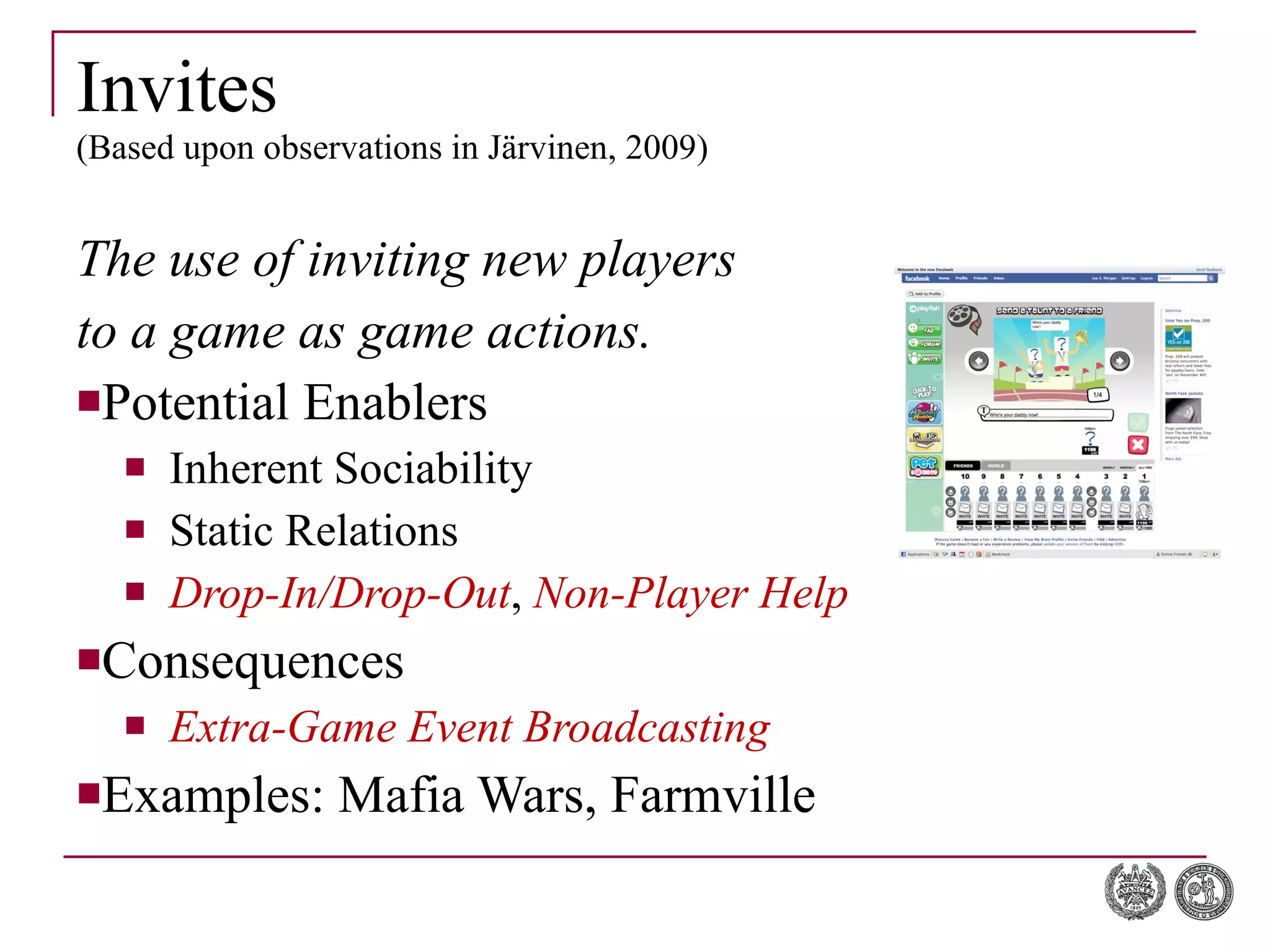 Invites (Based upon observations in Järvinen, 2009) The use of inviting new players  to a game as game actions. Potential Enablers Inherent Sociability Static Relations Drop-In/Drop-Out ,  Non-Player Help Consequences Extra-Game Event Broadcasting Examples: Mafia Wars, Farmville 