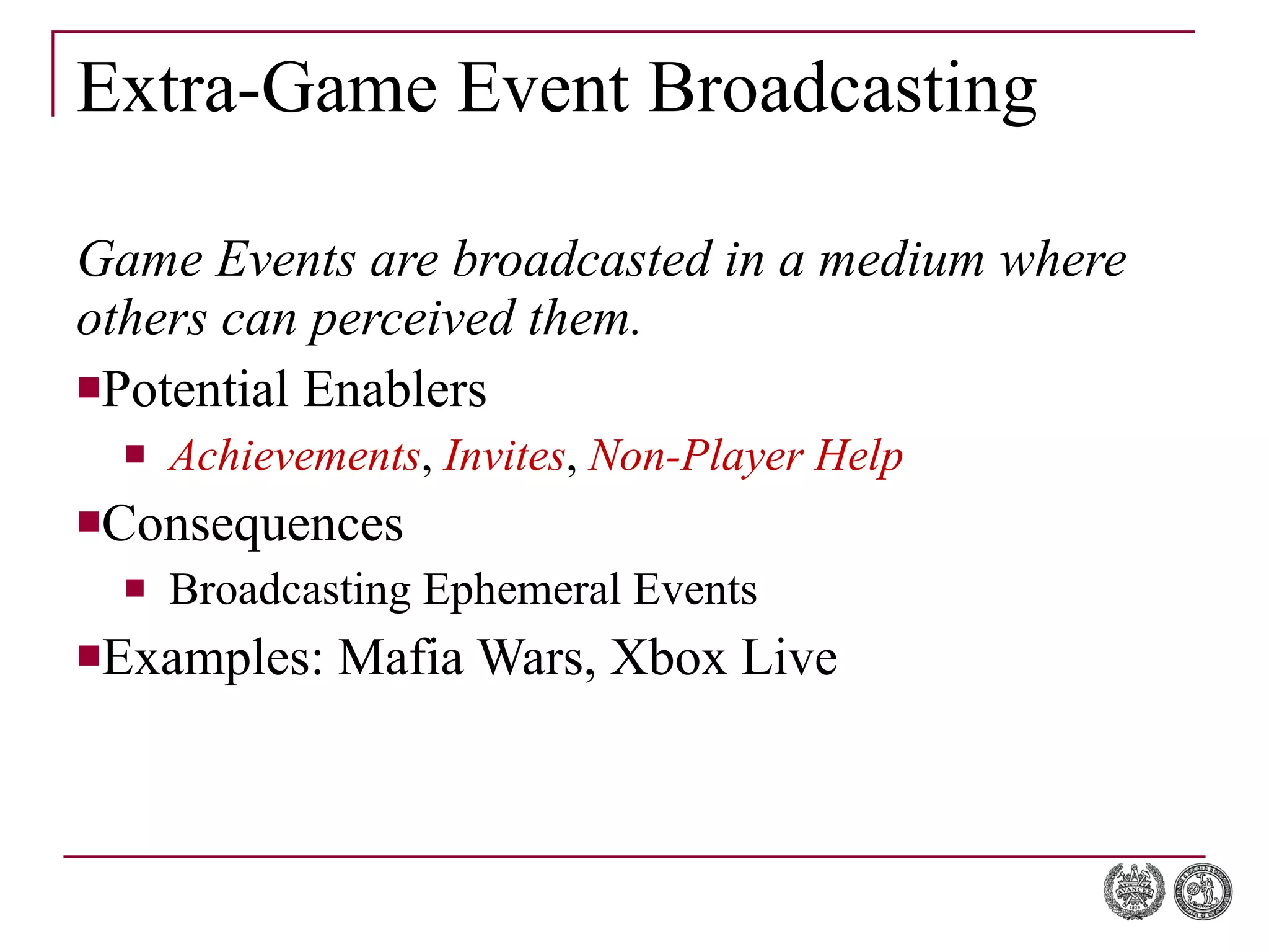 Extra-Game Event Broadcasting Game Events are broadcasted in a medium where others can perceived them. Potential Enablers Achievements ,  Invites ,  Non-Player Help   Consequences Broadcasting Ephemeral Events Examples: Mafia Wars, Xbox Live 