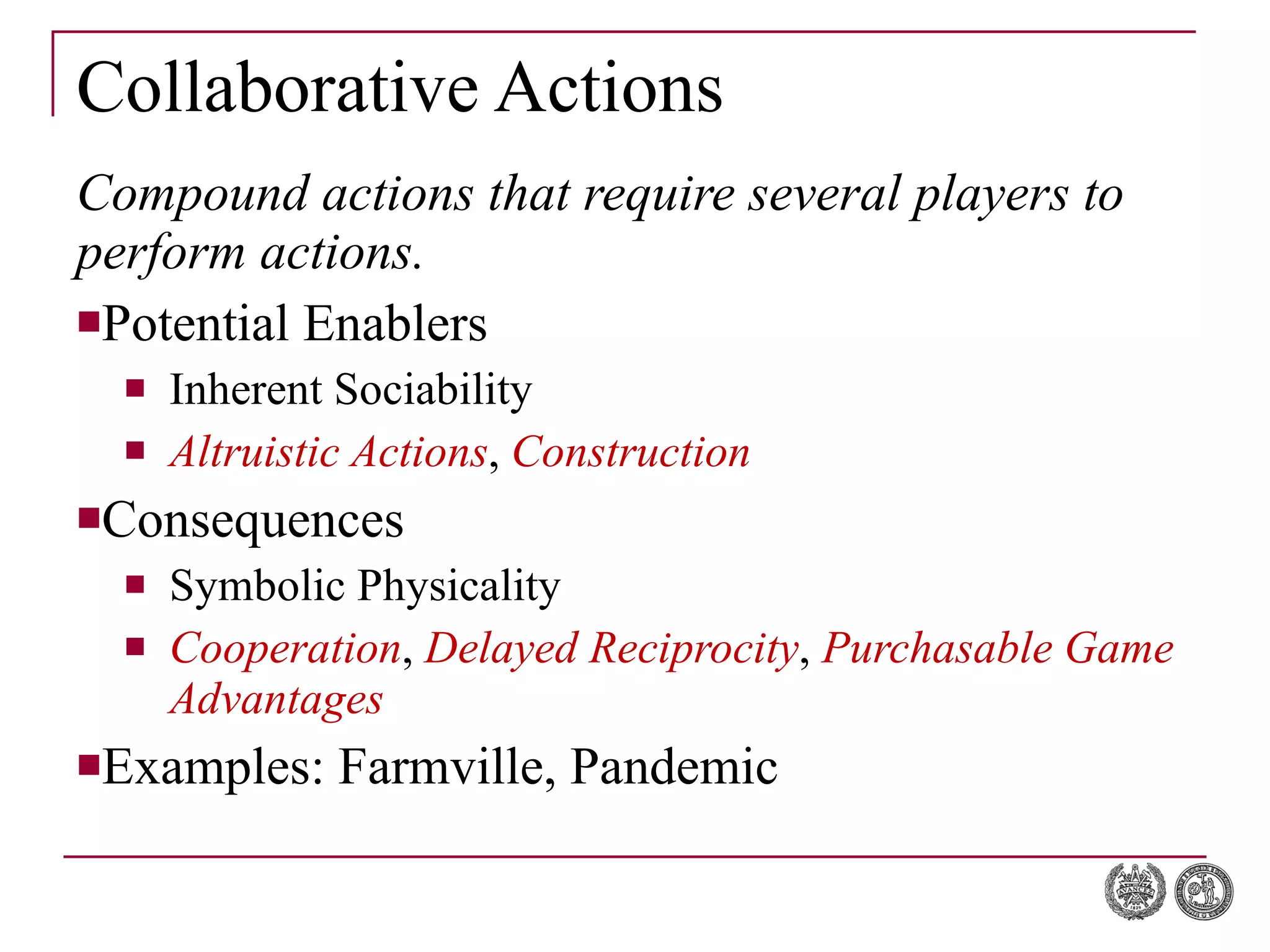 Collaborative Actions Compound actions that require several players to perform actions. Potential Enablers Inherent Sociability Altruistic Actions ,  Construction Consequences Symbolic Physicality Cooperation ,  Delayed Reciprocity ,  Purchasable Game Advantages Examples: Farmville, Pandemic 