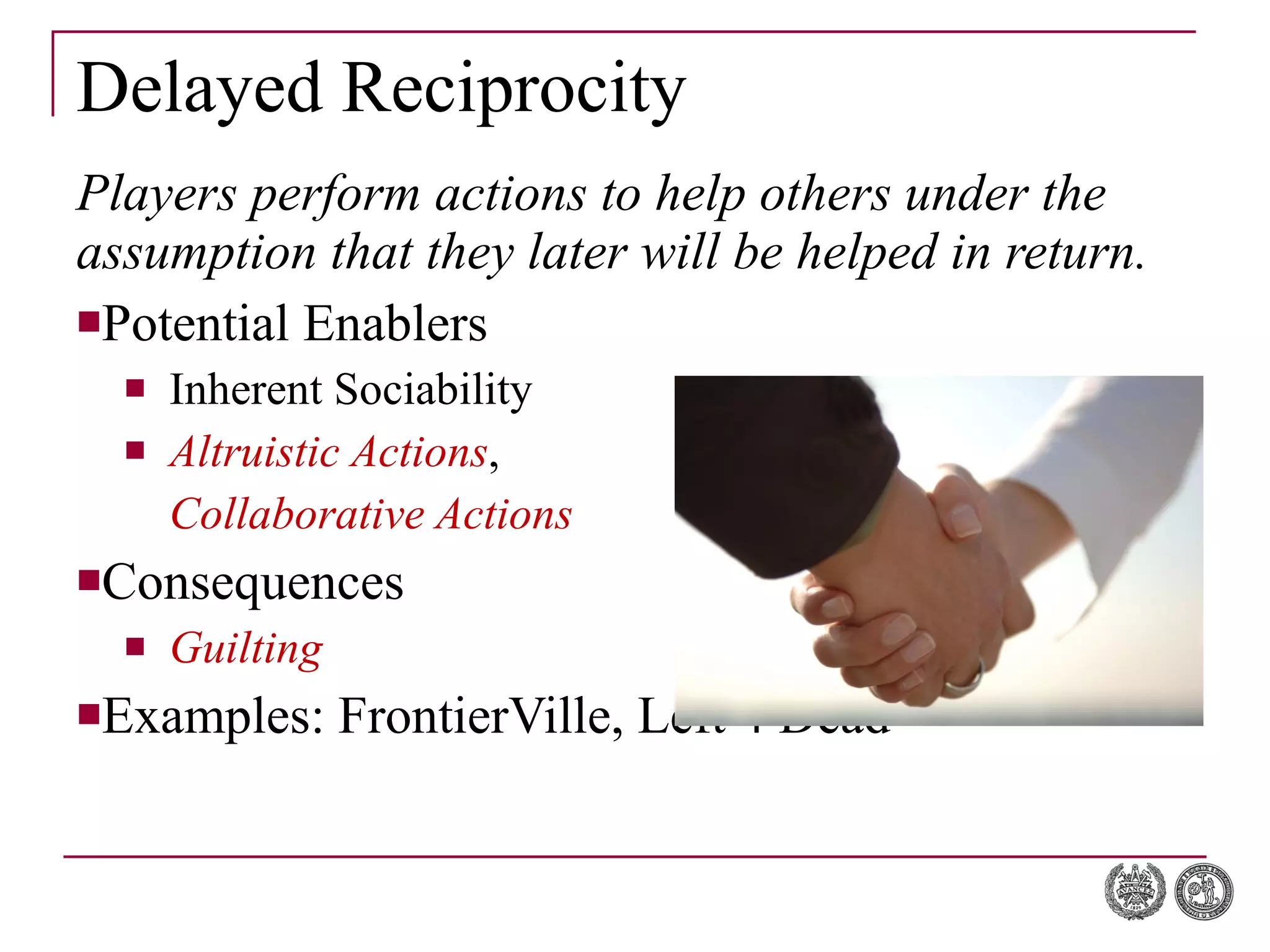 Delayed Reciprocity Players perform actions to help others under the assumption that they later will be helped in return. Potential Enablers Inherent Sociability Altruistic Actions ,  Collaborative Actions Consequences Guilting Examples: FrontierVille, Left 4 Dead 