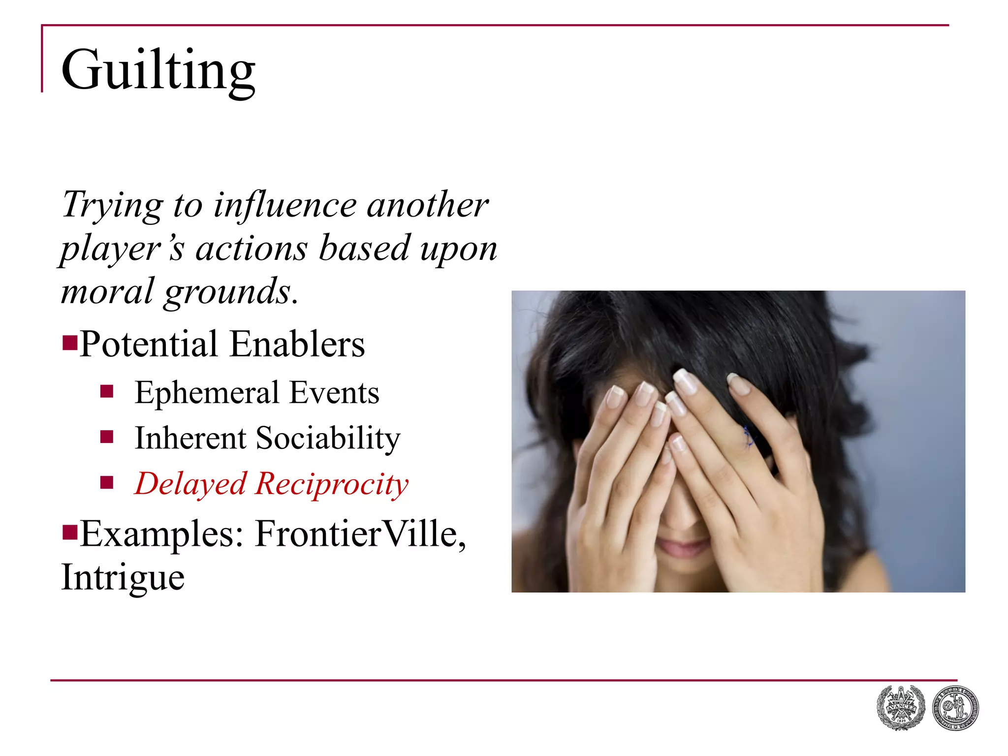 Guilting Trying to influence another player’s actions based upon moral grounds. Potential Enablers Ephemeral Events Inherent Sociability Delayed Reciprocity Examples: FrontierVille, Intrigue 