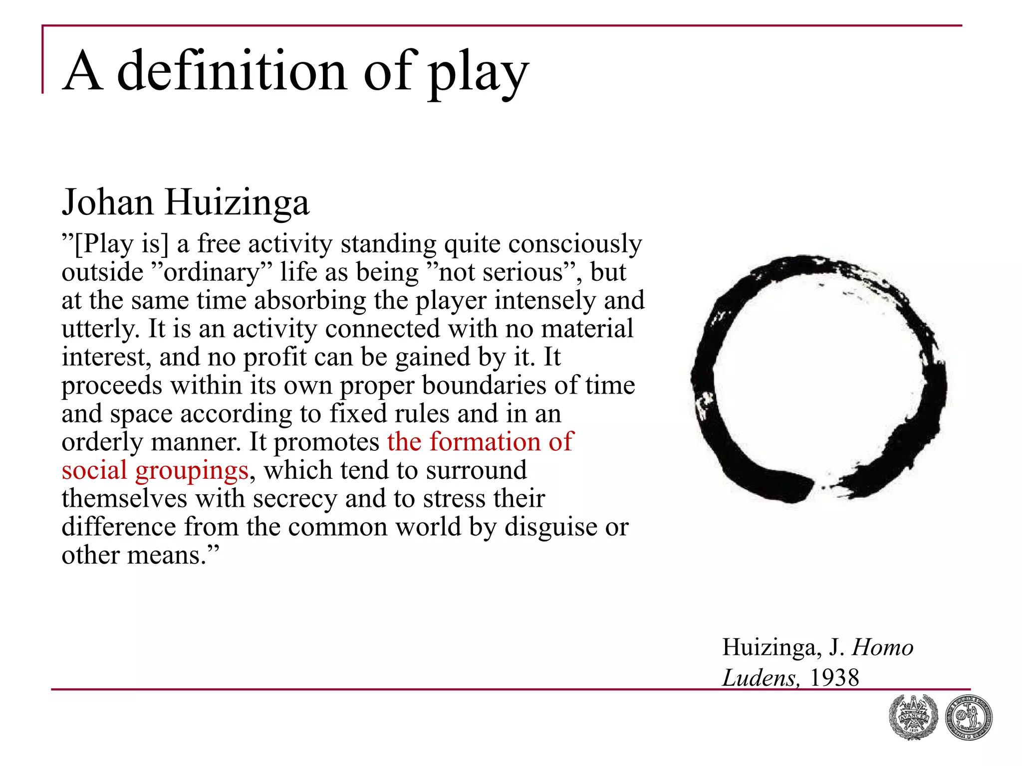 A definition of play Johan Huizinga ” [Play is] a free activity standing quite consciously outside ”ordinary” life as being ”not serious”, but at the same time absorbing the player intensely and utterly. It is an activity connected with no material interest, and no profit can be gained by it. It proceeds within its own proper boundaries of time and space according to fixed rules and in an orderly manner. It promotes  the formation of social groupings , which tend to surround themselves with secrecy and to stress their difference from the common world by disguise or other means.” Huizinga, J.  Homo Ludens,  1938 