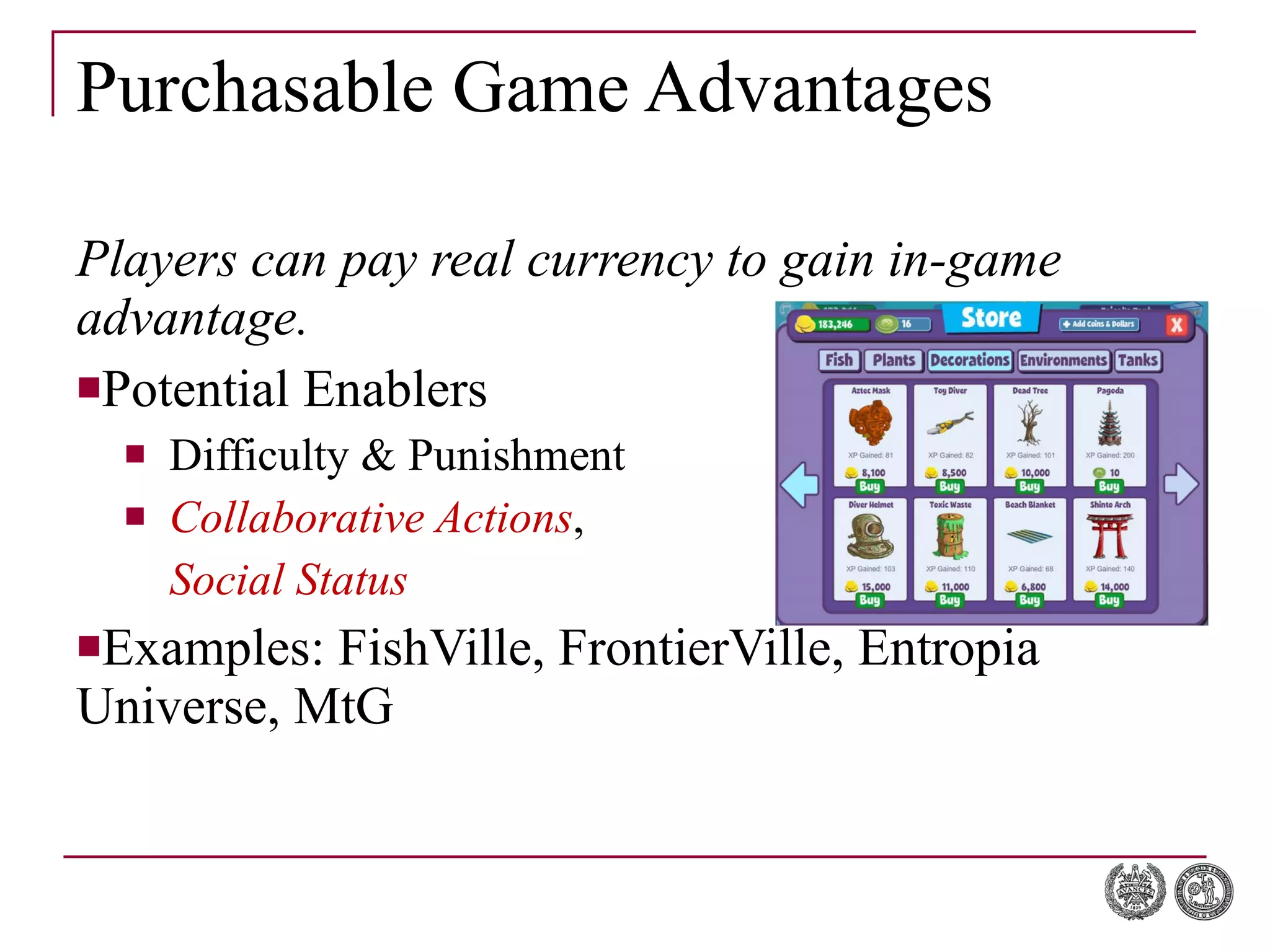 Purchasable Game Advantages Players can pay real currency to gain in-game advantage. Potential Enablers Difficulty & Punishment Collaborative Actions ,  Social Status Examples: FishVille, FrontierVille, Entropia Universe, MtG 