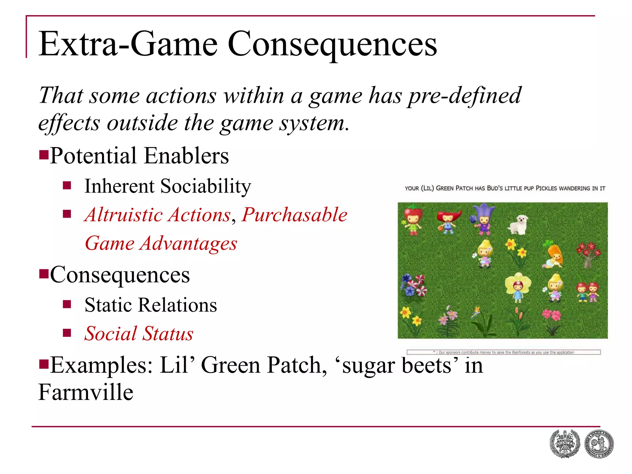 Extra-Game Consequences That some actions within a game has pre-defined effects outside the game system. Potential Enablers Inherent Sociability Altruistic Actions ,  Purchasable Game Advantages Consequences Static Relations Social Status Examples: Lil’ Green Patch, ‘sugar beets’ in Farmville 