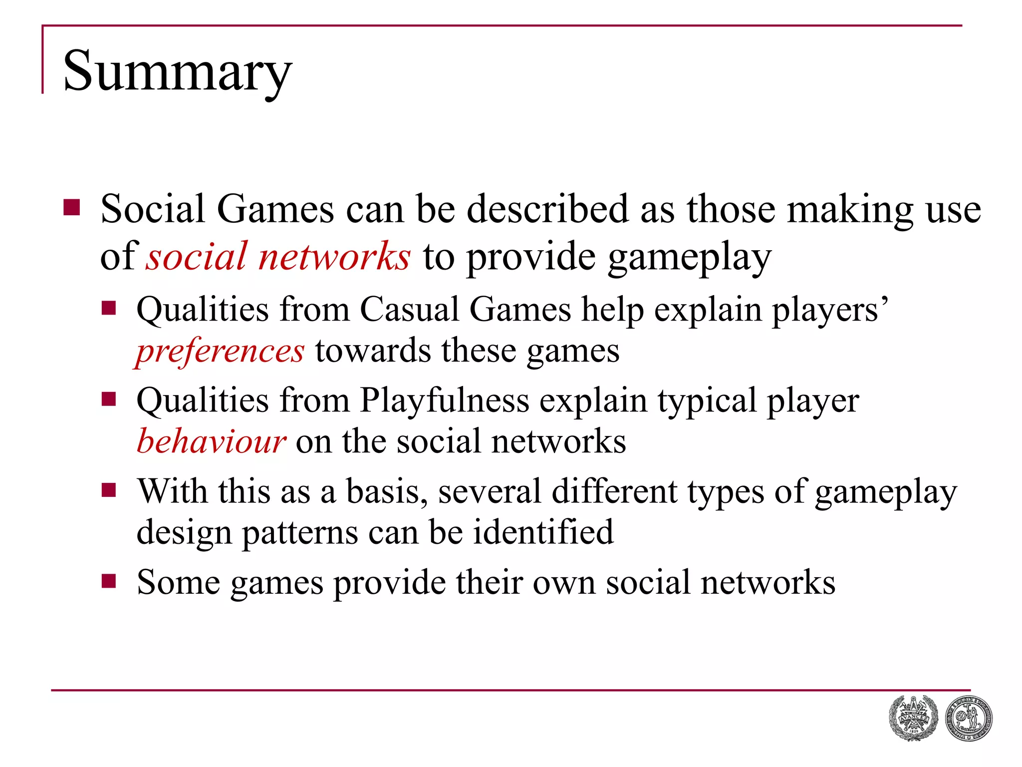 Summary Social Games can be described as those making use of  social networks  to provide gameplay Qualities from Casual Games help explain players’  preferences  towards these games Qualities from Playfulness explain typical player  behaviour  on the social networks With this as a basis, several different types of gameplay design patterns can be identified Some games provide their own social networks 