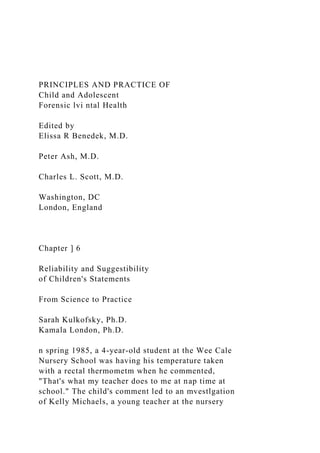 PRINCIPLES AND PRACTICE OF
Child and Adolescent
Forensic lvi ntal Health
Edited by
Elissa R Benedek, M.D.
Peter Ash, M.D.
Charles L. Scott, M.D.
Washington, DC
London, England
Chapter ] 6
Reliability and Suggestibility
of Children's Statements
From Science to Practice
Sarah Kulkofsky, Ph.D.
Kamala London, Ph.D.
n spring 1985, a 4-year-old student at the Wee Cale
Nursery School was having his temperature taken
with a rectal thermometm when he commented,
"That's what my teacher does to me at nap time at
school." The child's comment led to an mvestlgation
of Kelly Michaels, a young teacher at the nursery
 