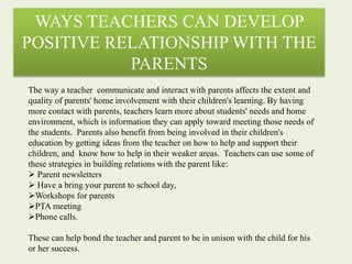 WAYS TEACHERS CAN DEVELOP
POSITIVE RELATIONSHIP WITH THE
PARENTS
The way a teacher communicate and interact with parents affects the extent and
quality of parents' home involvement with their children's learning. By having
more contact with parents, teachers learn more about students' needs and home
environment, which is information they can apply toward meeting those needs of
the students. Parents also benefit from being involved in their children's
education by getting ideas from the teacher on how to help and support their
children, and know how to help in their weaker areas. Teachers can use some of
these strategies in building relations with the parent like:
 Parent newsletters
 Have a bring your parent to school day,
Workshops for parents
PTA meeting
Phone calls.
These can help bond the teacher and parent to be in unison with the child for his
or her success.
 