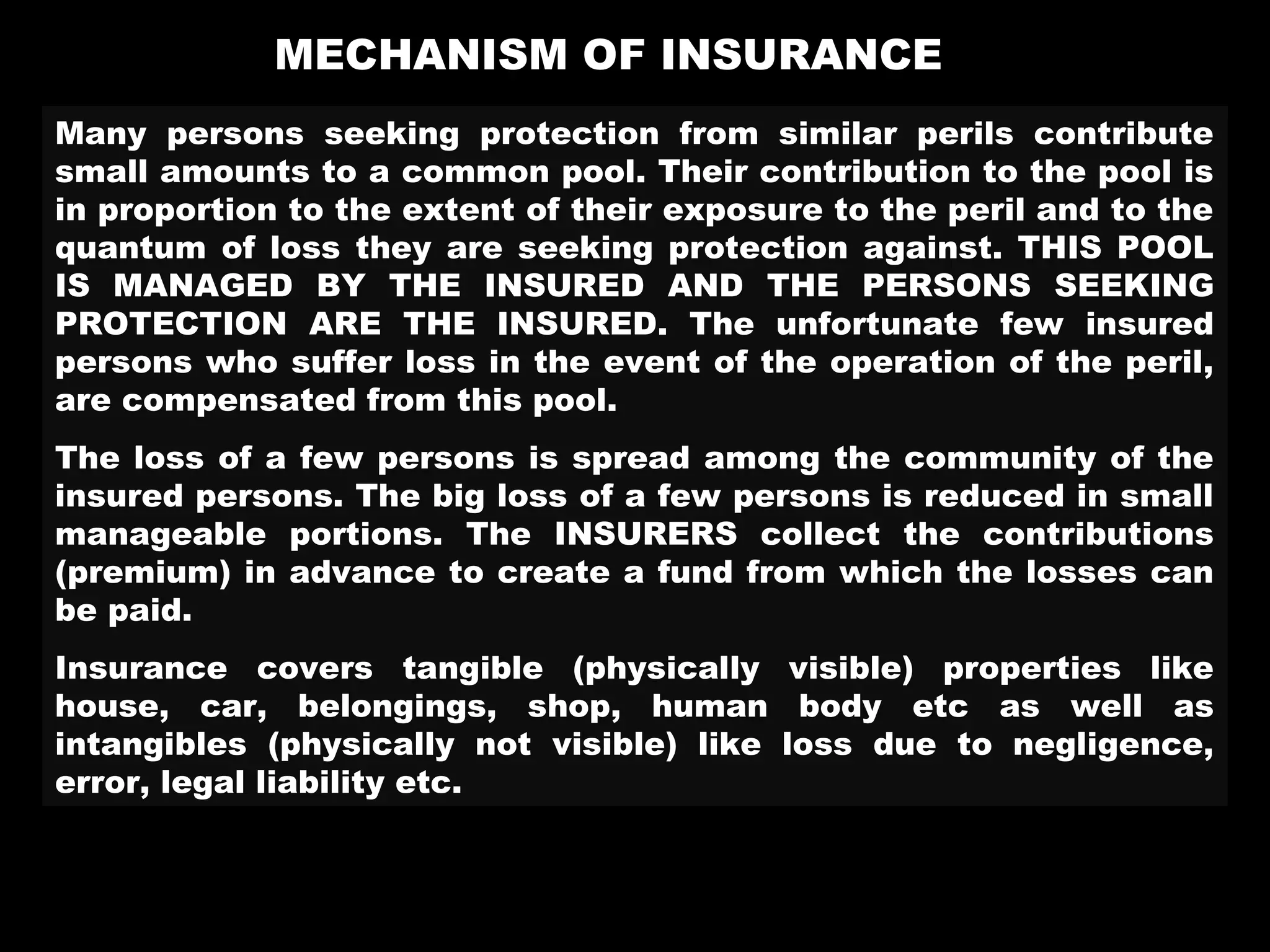 MECHANISM OF INSURANCE
Many persons seeking protection from similar perils contribute
small amounts to a common pool. Their contribution to the pool is
in proportion to the extent of their exposure to the peril and to the
quantum of loss they are seeking protection against. THIS POOL
IS MANAGED BY THE INSURED AND THE PERSONS SEEKING
PROTECTION ARE THE INSURED. The unfortunate few insured
persons who suffer loss in the event of the operation of the peril,
are compensated from this pool.
The loss of a few persons is spread among the community of the
insured persons. The big loss of a few persons is reduced in small
manageable portions. The INSURERS collect the contributions
(premium) in advance to create a fund from which the losses can
be paid.
Insurance covers tangible (physically visible) properties like
house, car, belongings, shop, human body etc as well as
intangibles (physically not visible) like loss due to negligence,
error, legal liability etc.
 