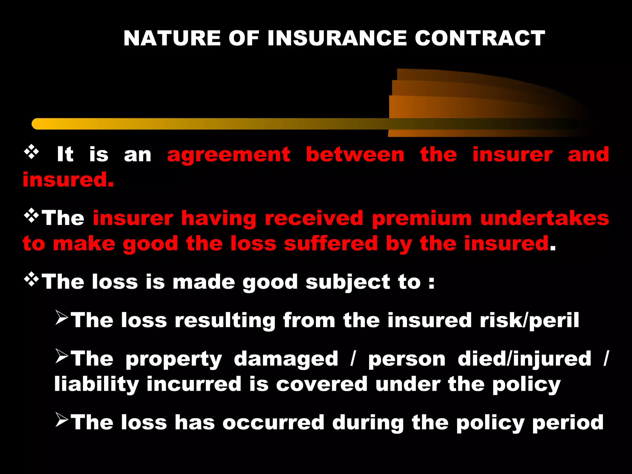 NATURE OF INSURANCE CONTRACT
 It is an agreement between the insurer and
insured.
The insurer having received premium undertakes
to make good the loss suffered by the insured.
The loss is made good subject to :
The loss resulting from the insured risk/peril
The property damaged / person died/injured /
liability incurred is covered under the policy
The loss has occurred during the policy period
 