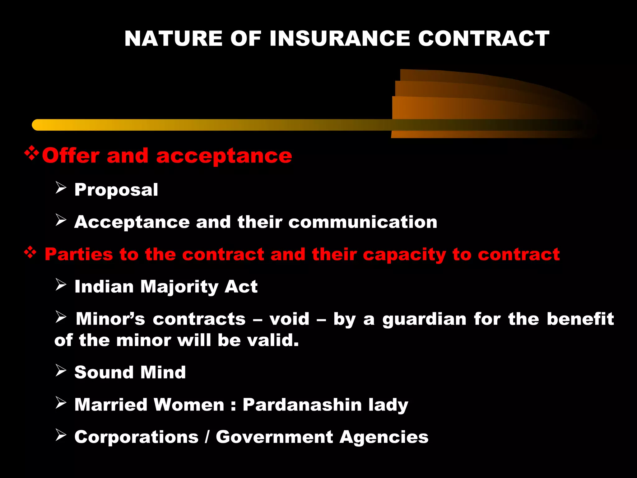 NATURE OF INSURANCE CONTRACT
Offer and acceptance
 Proposal
 Acceptance and their communication
 Parties to the contract and their capacity to contract
 Indian Majority Act
 Minor’s contracts – void – by a guardian for the benefit
of the minor will be valid.
 Sound Mind
 Married Women : Pardanashin lady
 Corporations / Government Agencies
 