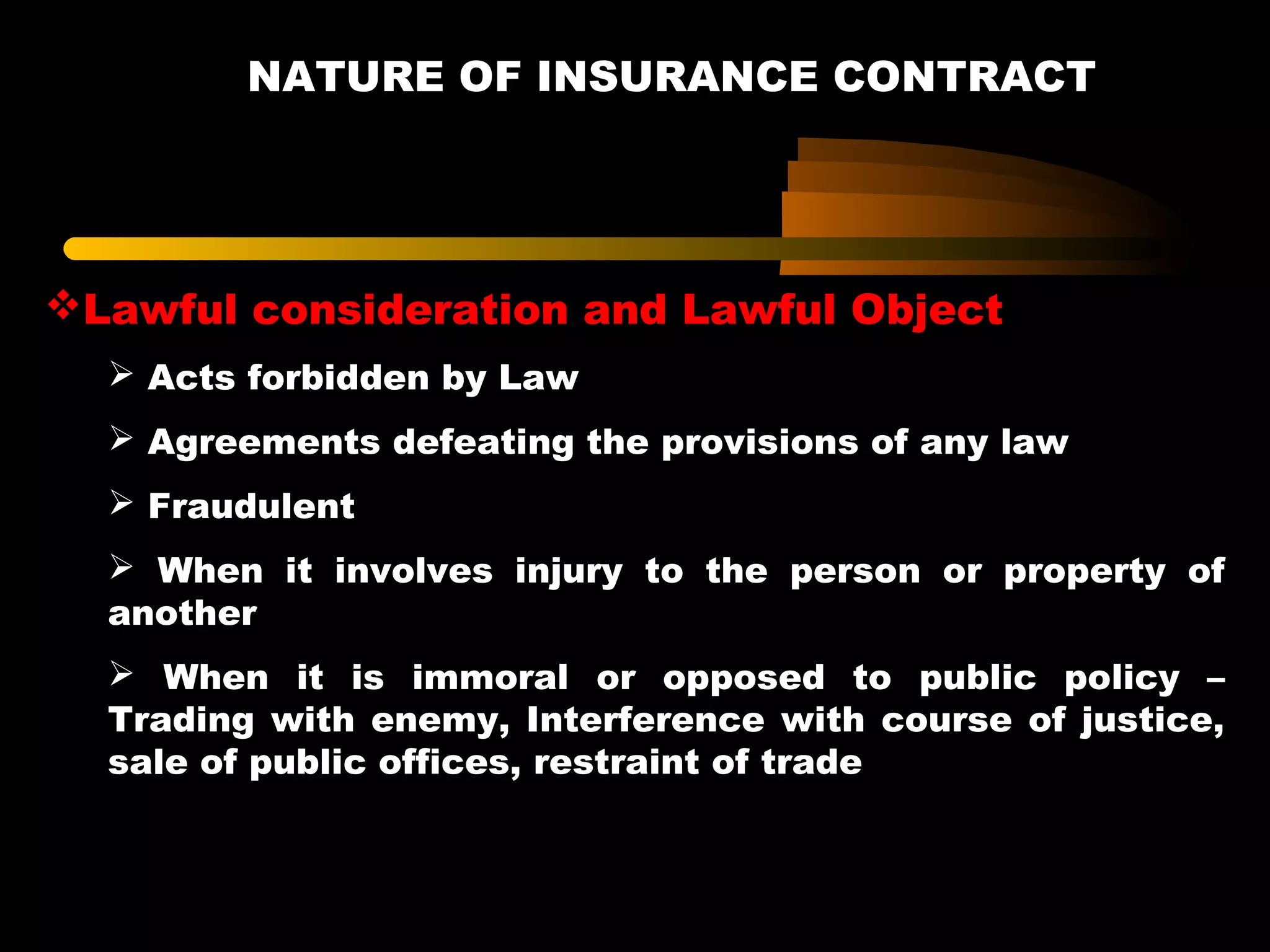 NATURE OF INSURANCE CONTRACT
Lawful consideration and Lawful Object
 Acts forbidden by Law
 Agreements defeating the provisions of any law
 Fraudulent
 When it involves injury to the person or property of
another
 When it is immoral or opposed to public policy –
Trading with enemy, Interference with course of justice,
sale of public offices, restraint of trade
 
