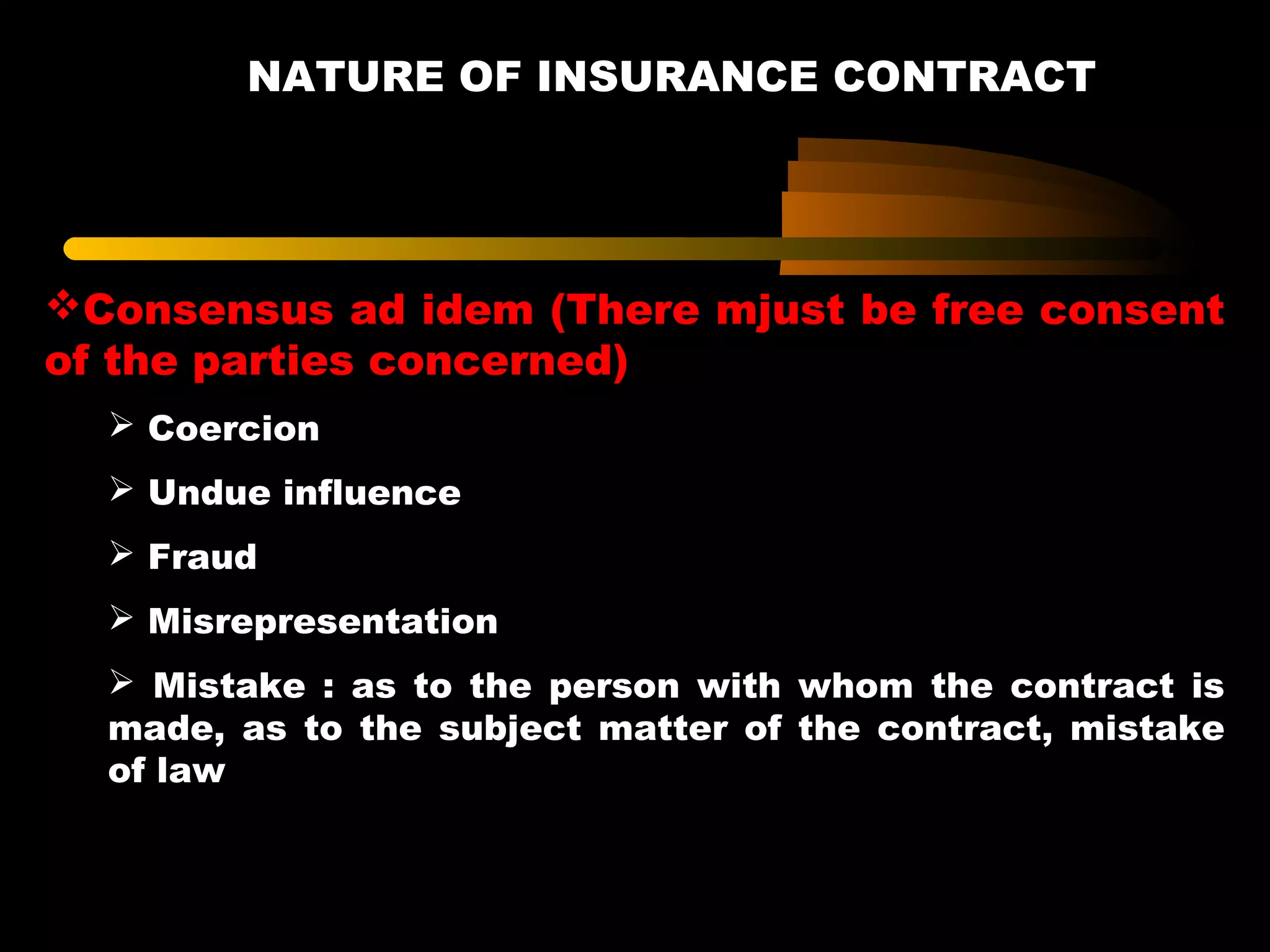 NATURE OF INSURANCE CONTRACT
Consensus ad idem (There mjust be free consent
of the parties concerned)
 Coercion
 Undue influence
 Fraud
 Misrepresentation
 Mistake : as to the person with whom the contract is
made, as to the subject matter of the contract, mistake
of law
 