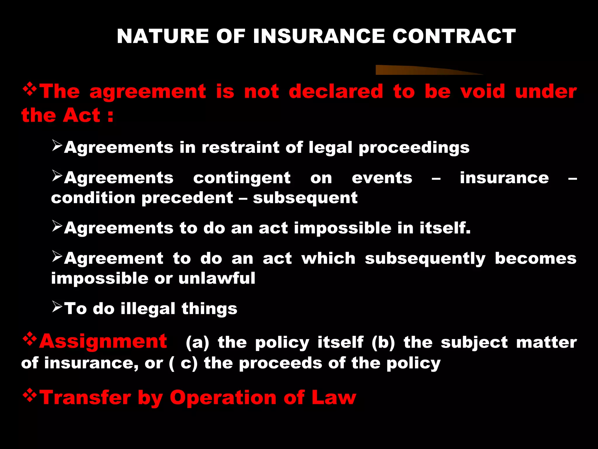 NATURE OF INSURANCE CONTRACT
The agreement is not declared to be void under
the Act :
Agreements in restraint of legal proceedings
Agreements contingent on events – insurance –
condition precedent – subsequent
Agreements to do an act impossible in itself.
Agreement to do an act which subsequently becomes
impossible or unlawful
To do illegal things
Assignment (a) the policy itself (b) the subject matter
of insurance, or ( c) the proceeds of the policy
Transfer by Operation of Law
 
