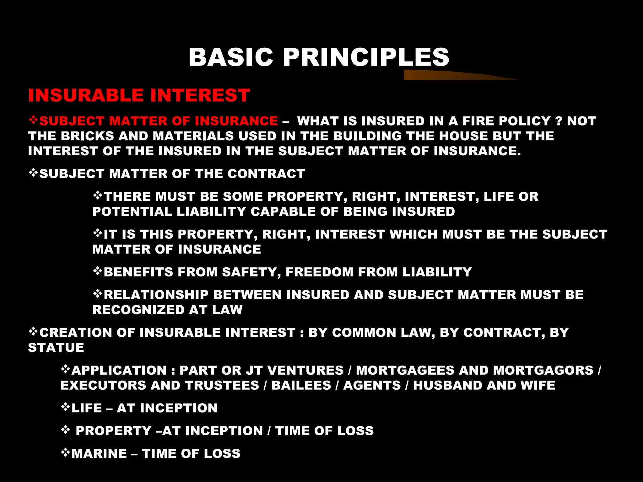 BASIC PRINCIPLES
INSURABLE INTEREST
SUBJECT MATTER OF INSURANCE – WHAT IS INSURED IN A FIRE POLICY ? NOT
THE BRICKS AND MATERIALS USED IN THE BUILDING THE HOUSE BUT THE
INTEREST OF THE INSURED IN THE SUBJECT MATTER OF INSURANCE.
SUBJECT MATTER OF THE CONTRACT
THERE MUST BE SOME PROPERTY, RIGHT, INTEREST, LIFE OR
POTENTIAL LIABILITY CAPABLE OF BEING INSURED
IT IS THIS PROPERTY, RIGHT, INTEREST WHICH MUST BE THE SUBJECT
MATTER OF INSURANCE
BENEFITS FROM SAFETY, FREEDOM FROM LIABILITY
RELATIONSHIP BETWEEN INSURED AND SUBJECT MATTER MUST BE
RECOGNIZED AT LAW
CREATION OF INSURABLE INTEREST : BY COMMON LAW, BY CONTRACT, BY
STATUE
APPLICATION : PART OR JT VENTURES / MORTGAGEES AND MORTGAGORS /
EXECUTORS AND TRUSTEES / BAILEES / AGENTS / HUSBAND AND WIFE
LIFE – AT INCEPTION
 PROPERTY –AT INCEPTION / TIME OF LOSS
MARINE – TIME OF LOSS
 