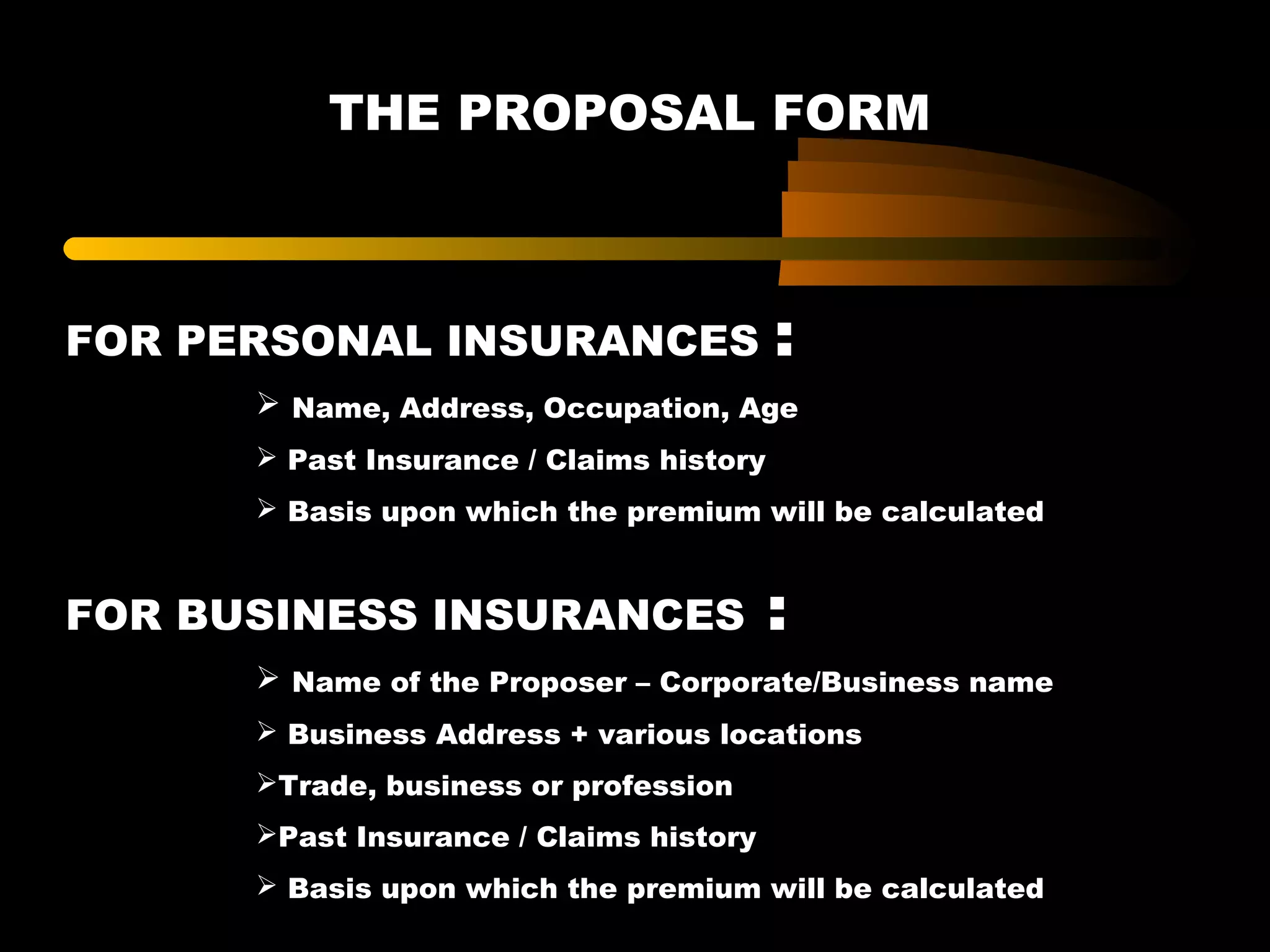 THE PROPOSAL FORM
FOR PERSONAL INSURANCES :
 Name, Address, Occupation, Age
 Past Insurance / Claims history
 Basis upon which the premium will be calculated
FOR BUSINESS INSURANCES :
 Name of the Proposer – Corporate/Business name
 Business Address + various locations
Trade, business or profession
Past Insurance / Claims history
 Basis upon which the premium will be calculated
 