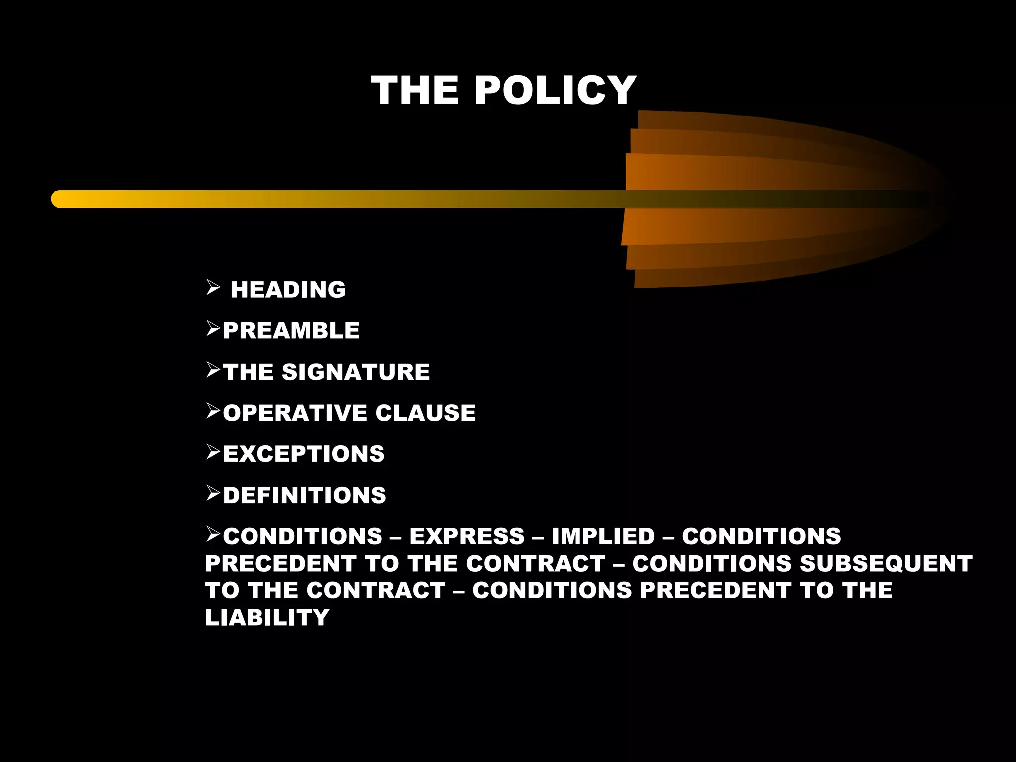 THE POLICY
 HEADING
PREAMBLE
THE SIGNATURE
OPERATIVE CLAUSE
EXCEPTIONS
DEFINITIONS
CONDITIONS – EXPRESS – IMPLIED – CONDITIONS
PRECEDENT TO THE CONTRACT – CONDITIONS SUBSEQUENT
TO THE CONTRACT – CONDITIONS PRECEDENT TO THE
LIABILITY
 