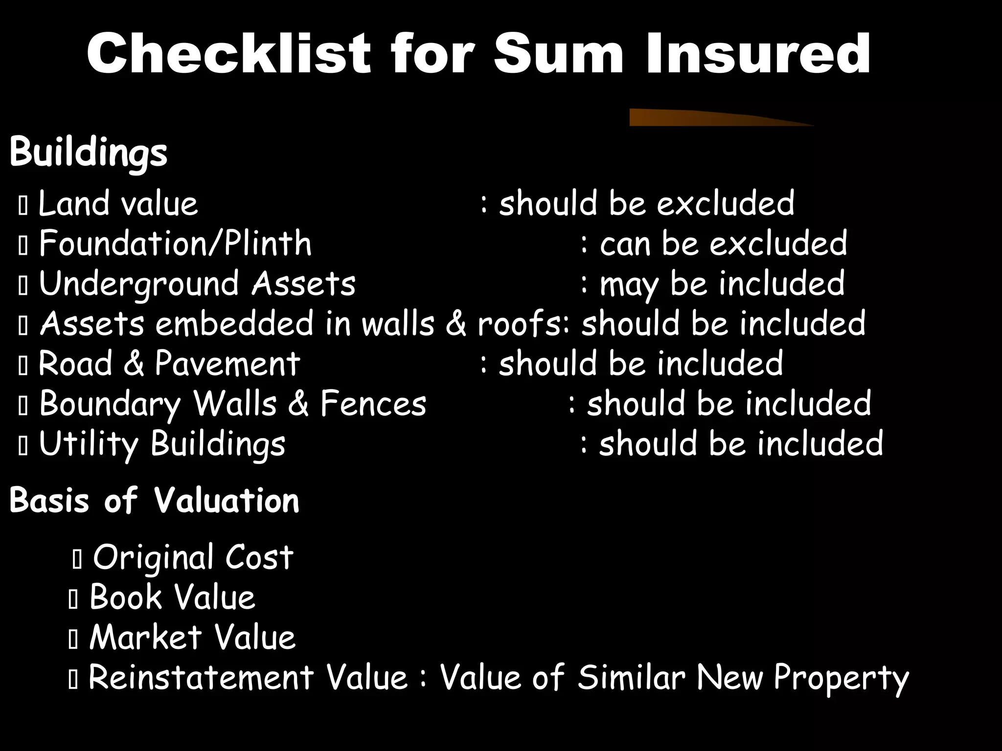 Checklist for Sum Insured
Buildings
 Land value : should be excluded
 Foundation/Plinth : can be excluded
 Underground Assets : may be included
 Assets embedded in walls & roofs: should be included
 Road & Pavement : should be included
 Boundary Walls & Fences : should be included
 Utility Buildings : should be included
Basis of Valuation
 Original Cost
 Book Value
 Market Value
 Reinstatement Value : Value of Similar New Property
 
