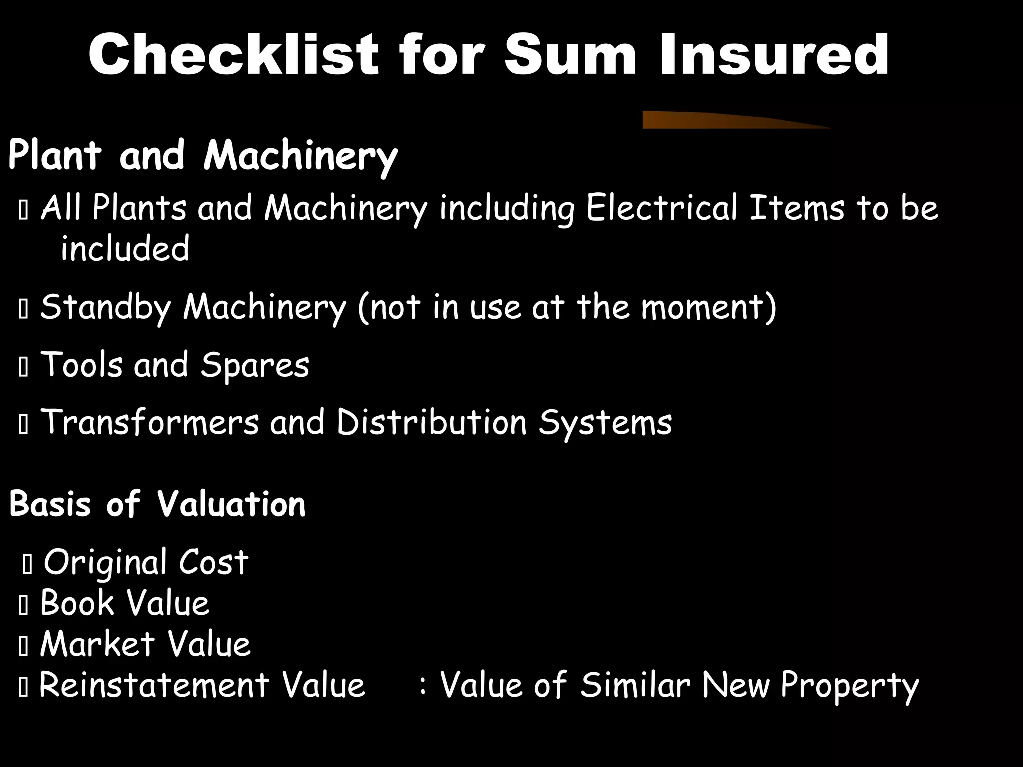 Plant and Machinery
 All Plants and Machinery including Electrical Items to be
included
 Standby Machinery (not in use at the moment)
 Tools and Spares
 Transformers and Distribution Systems
Basis of Valuation
 Original Cost
 Book Value
 Market Value
 Reinstatement Value : Value of Similar New Property
Contd………………Next Page
Checklist for Sum Insured
 