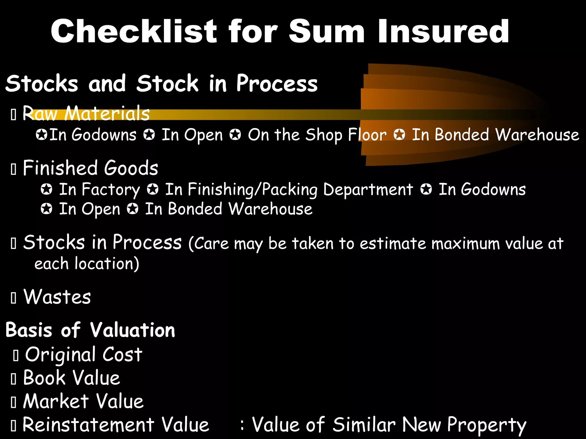 Stocks and Stock in Process
 Raw Materials
In Godowns  In Open  On the Shop Floor  In Bonded Warehouse
 Finished Goods
 In Factory  In Finishing/Packing Department  In Godowns
 In Open  In Bonded Warehouse
 Stocks in Process (Care may be taken to estimate maximum value at
each location)
 Wastes
Basis of Valuation
 Original Cost
 Book Value
 Market Value
 Reinstatement Value : Value of Similar New Property
Checklist for Sum Insured
 