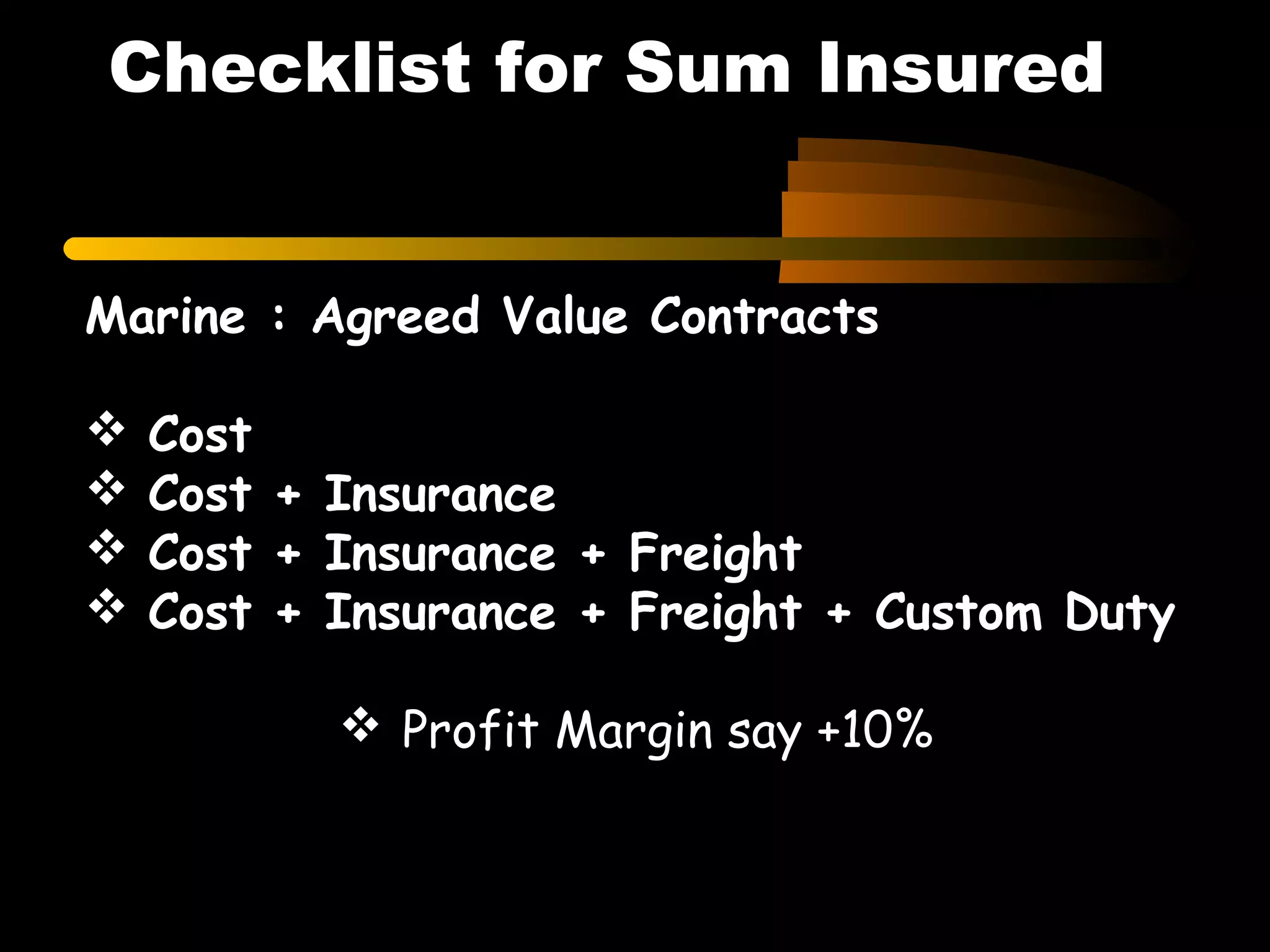 Marine : Agreed Value Contracts
 Cost
 Cost + Insurance
 Cost + Insurance + Freight
 Cost + Insurance + Freight + Custom Duty
 Profit Margin say +10%
Checklist for Sum Insured
 