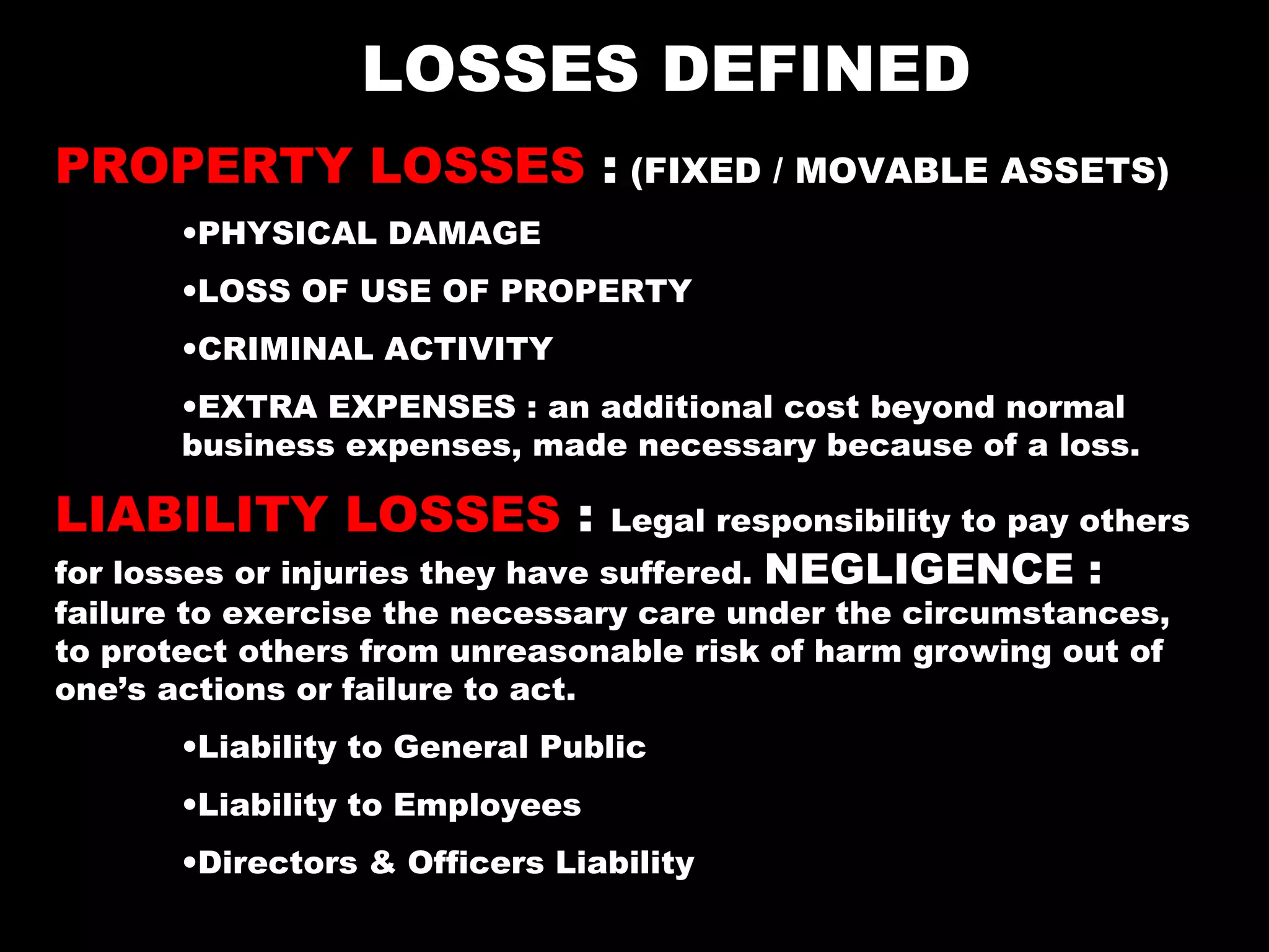 LOSSES DEFINED
PROPERTY LOSSES : (FIXED / MOVABLE ASSETS)
•PHYSICAL DAMAGE
•LOSS OF USE OF PROPERTY
•CRIMINAL ACTIVITY
•EXTRA EXPENSES : an additional cost beyond normal
business expenses, made necessary because of a loss.
LIABILITY LOSSES : Legal responsibility to pay others
for losses or injuries they have suffered. NEGLIGENCE :
failure to exercise the necessary care under the circumstances,
to protect others from unreasonable risk of harm growing out of
one’s actions or failure to act.
•Liability to General Public
•Liability to Employees
•Directors & Officers Liability
 