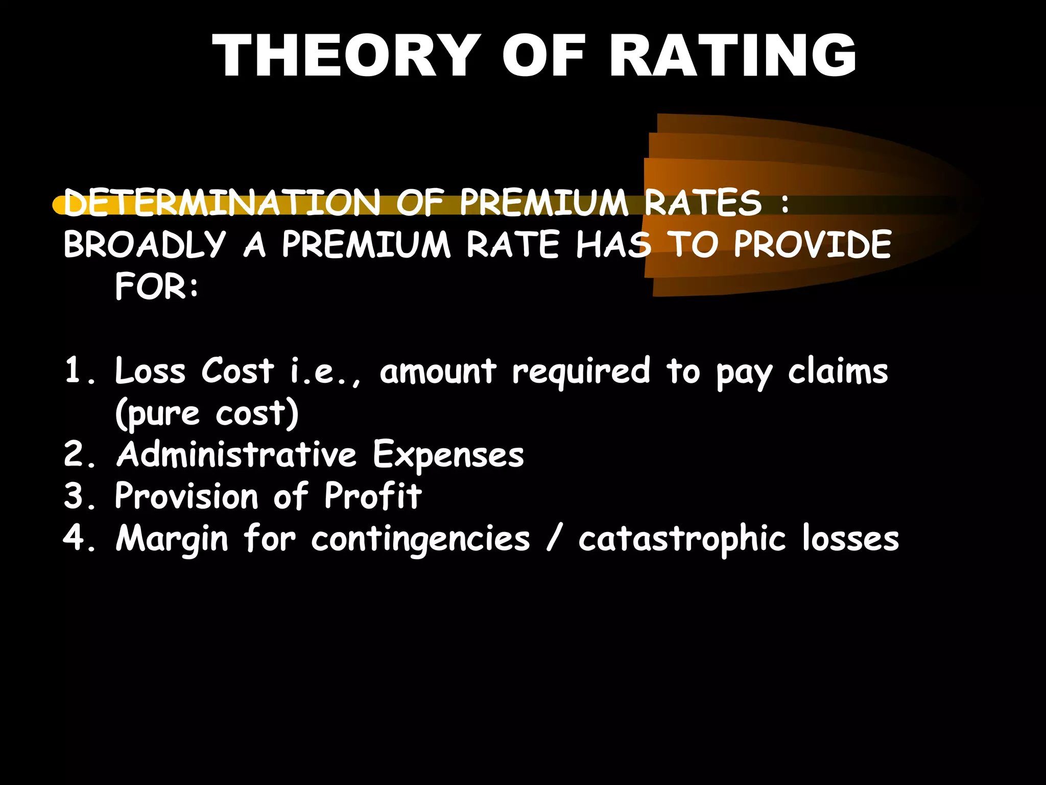 THEORY OF RATING
DETERMINATION OF PREMIUM RATES :
BROADLY A PREMIUM RATE HAS TO PROVIDE
FOR:
1. Loss Cost i.e., amount required to pay claims
(pure cost)
2. Administrative Expenses
3. Provision of Profit
4. Margin for contingencies / catastrophic losses
 