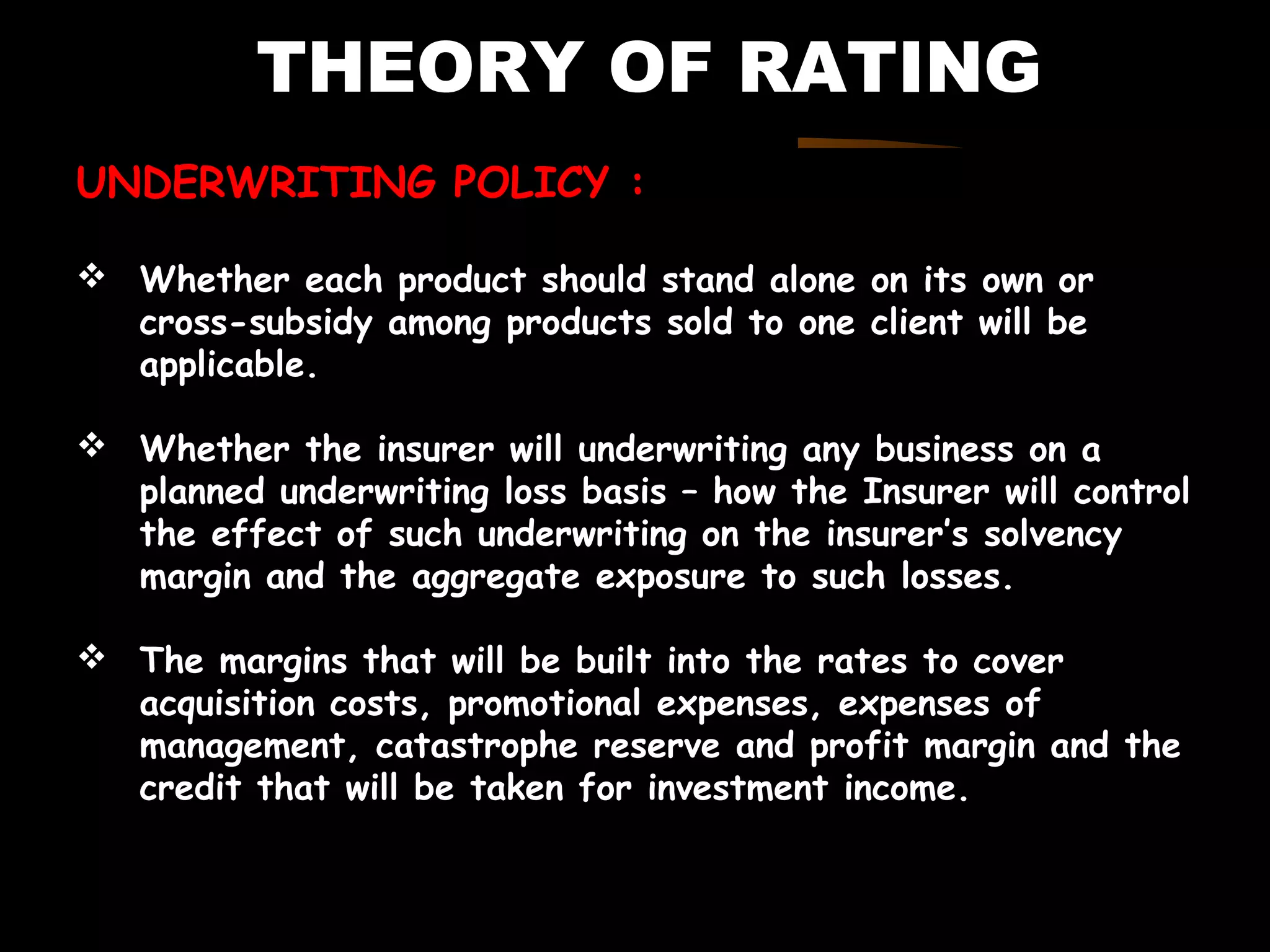 THEORY OF RATING
UNDERWRITING POLICY :
 Whether each product should stand alone on its own or
cross-subsidy among products sold to one client will be
applicable.
 Whether the insurer will underwriting any business on a
planned underwriting loss basis – how the Insurer will control
the effect of such underwriting on the insurer’s solvency
margin and the aggregate exposure to such losses.
 The margins that will be built into the rates to cover
acquisition costs, promotional expenses, expenses of
management, catastrophe reserve and profit margin and the
credit that will be taken for investment income.
 