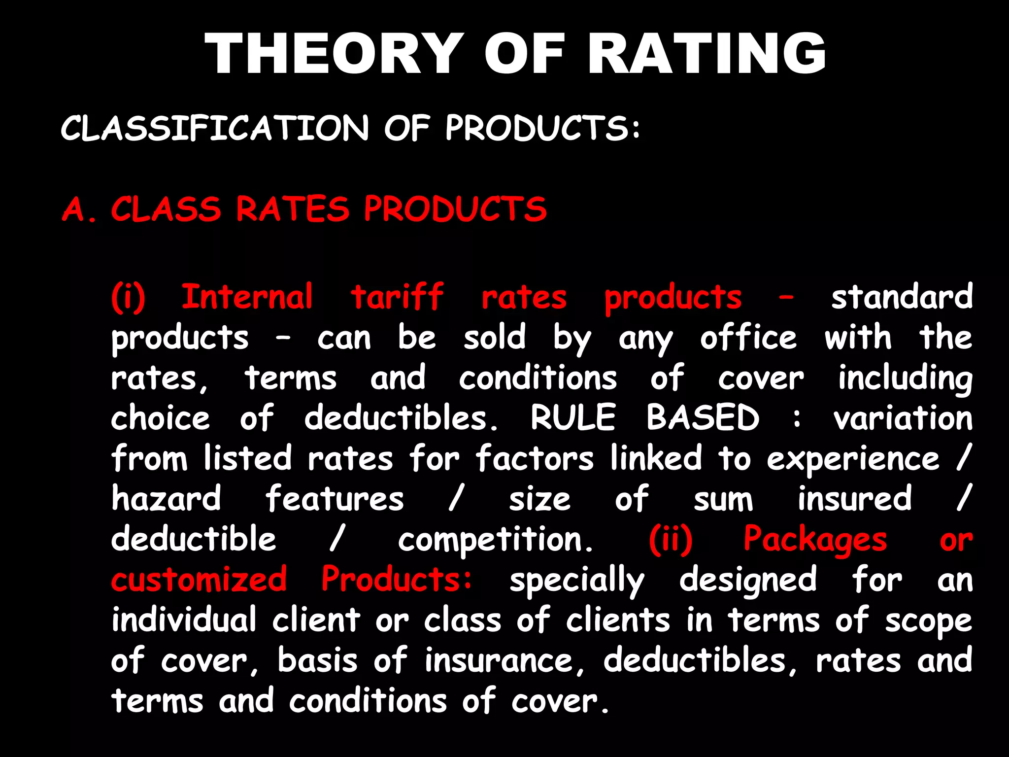 THEORY OF RATING
CLASSIFICATION OF PRODUCTS:
A. CLASS RATES PRODUCTS
(i) Internal tariff rates products – standard
products – can be sold by any office with the
rates, terms and conditions of cover including
choice of deductibles. RULE BASED : variation
from listed rates for factors linked to experience /
hazard features / size of sum insured /
deductible / competition. (ii) Packages or
customized Products: specially designed for an
individual client or class of clients in terms of scope
of cover, basis of insurance, deductibles, rates and
terms and conditions of cover.
 