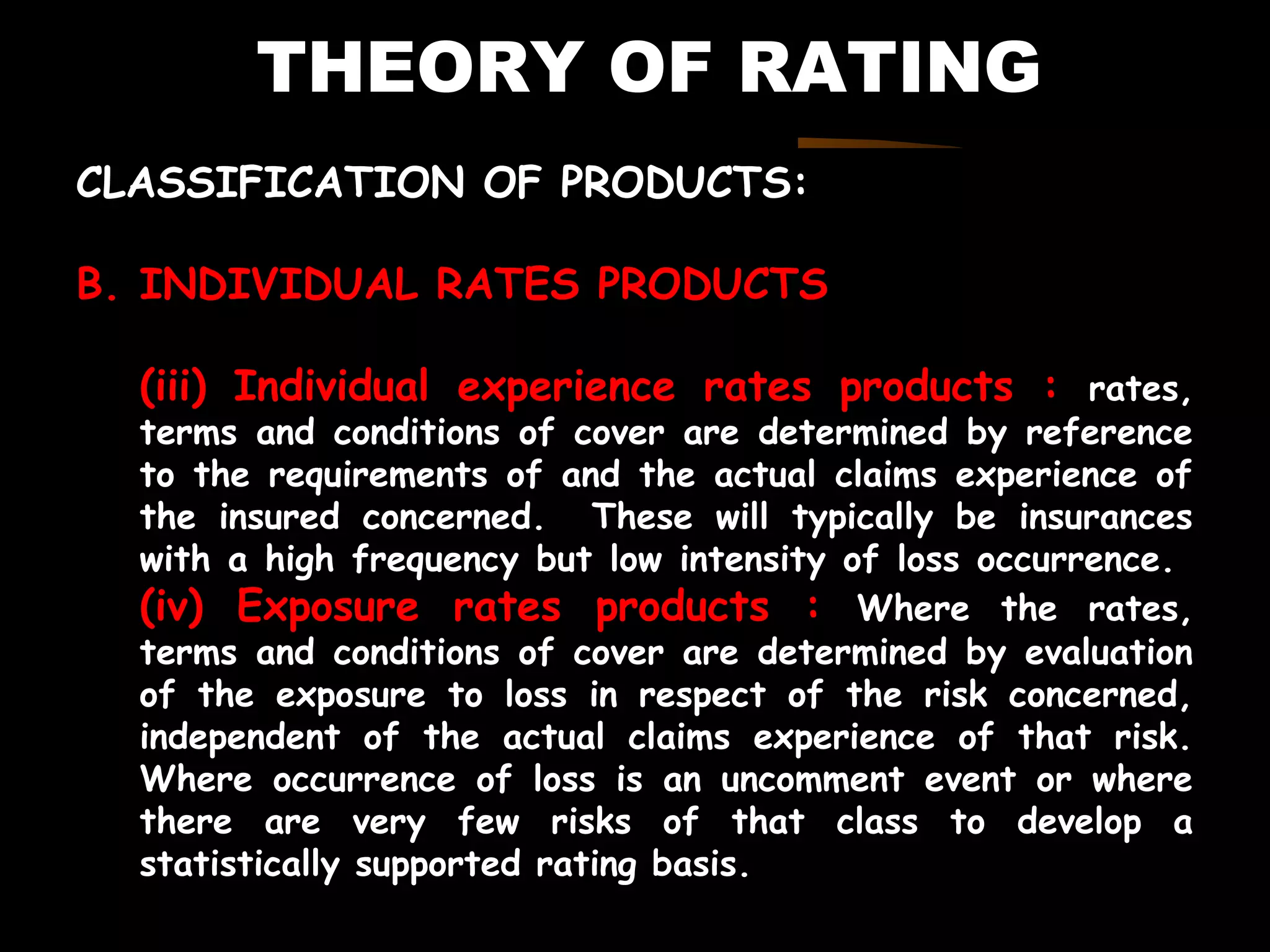 THEORY OF RATING
CLASSIFICATION OF PRODUCTS:
B. INDIVIDUAL RATES PRODUCTS
(iii) Individual experience rates products : rates,
terms and conditions of cover are determined by reference
to the requirements of and the actual claims experience of
the insured concerned. These will typically be insurances
with a high frequency but low intensity of loss occurrence.
(iv) Exposure rates products : Where the rates,
terms and conditions of cover are determined by evaluation
of the exposure to loss in respect of the risk concerned,
independent of the actual claims experience of that risk.
Where occurrence of loss is an uncomment event or where
there are very few risks of that class to develop a
statistically supported rating basis.
 