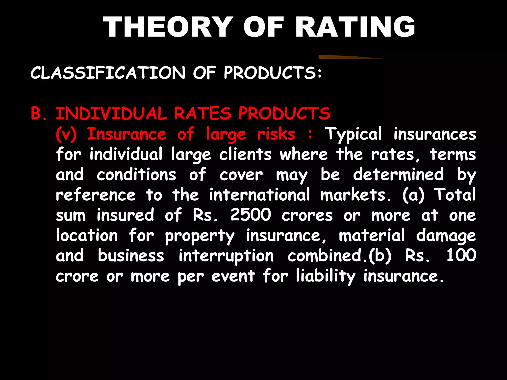 THEORY OF RATING
CLASSIFICATION OF PRODUCTS:
B. INDIVIDUAL RATES PRODUCTS
(v) Insurance of large risks : Typical insurances
for individual large clients where the rates, terms
and conditions of cover may be determined by
reference to the international markets. (a) Total
sum insured of Rs. 2500 crores or more at one
location for property insurance, material damage
and business interruption combined.(b) Rs. 100
crore or more per event for liability insurance.
 