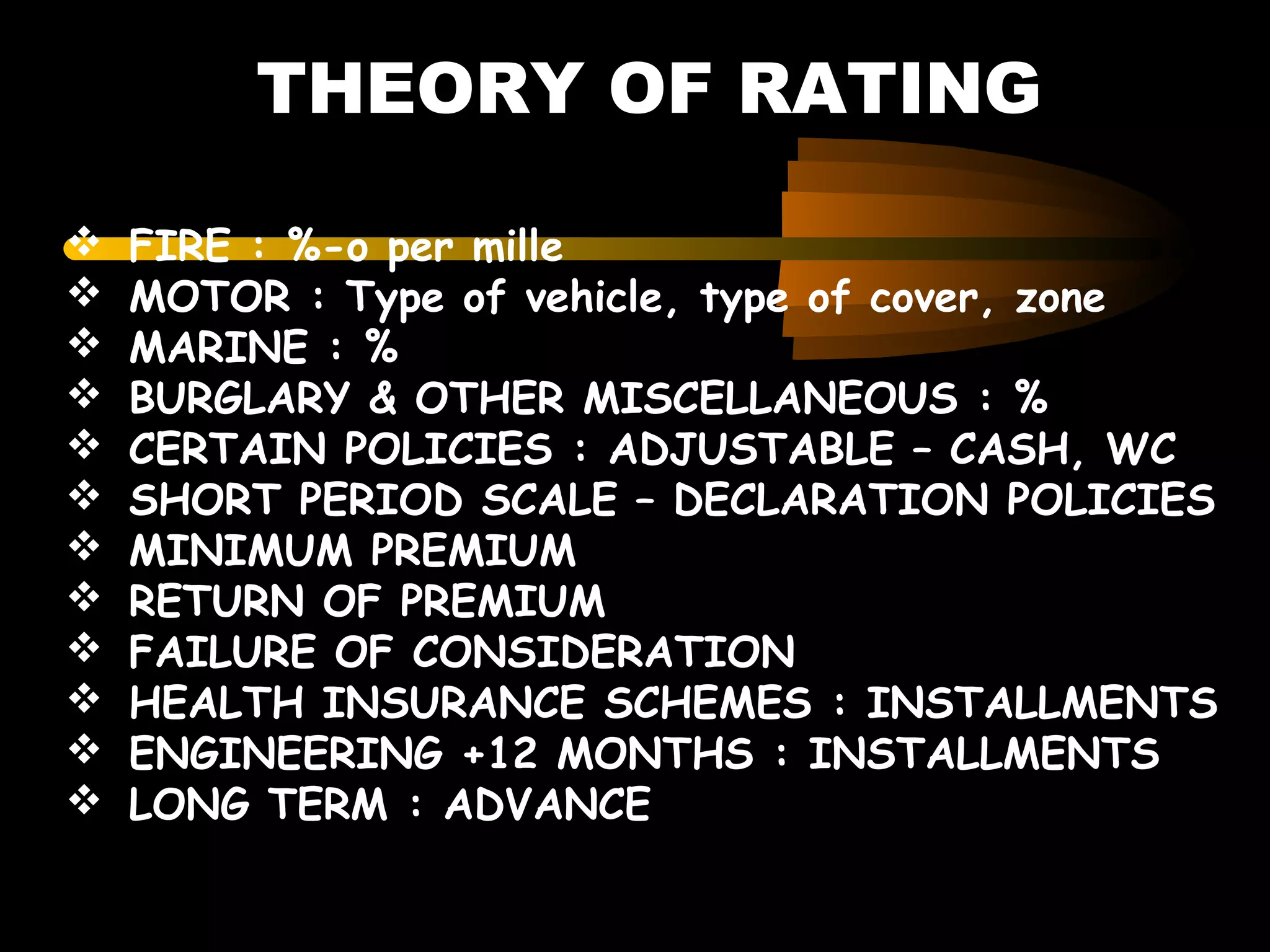 THEORY OF RATING
 FIRE : %-o per mille
 MOTOR : Type of vehicle, type of cover, zone
 MARINE : %
 BURGLARY & OTHER MISCELLANEOUS : %
 CERTAIN POLICIES : ADJUSTABLE – CASH, WC
 SHORT PERIOD SCALE – DECLARATION POLICIES
 MINIMUM PREMIUM
 RETURN OF PREMIUM
 FAILURE OF CONSIDERATION
 HEALTH INSURANCE SCHEMES : INSTALLMENTS
 ENGINEERING +12 MONTHS : INSTALLMENTS
 LONG TERM : ADVANCE
 