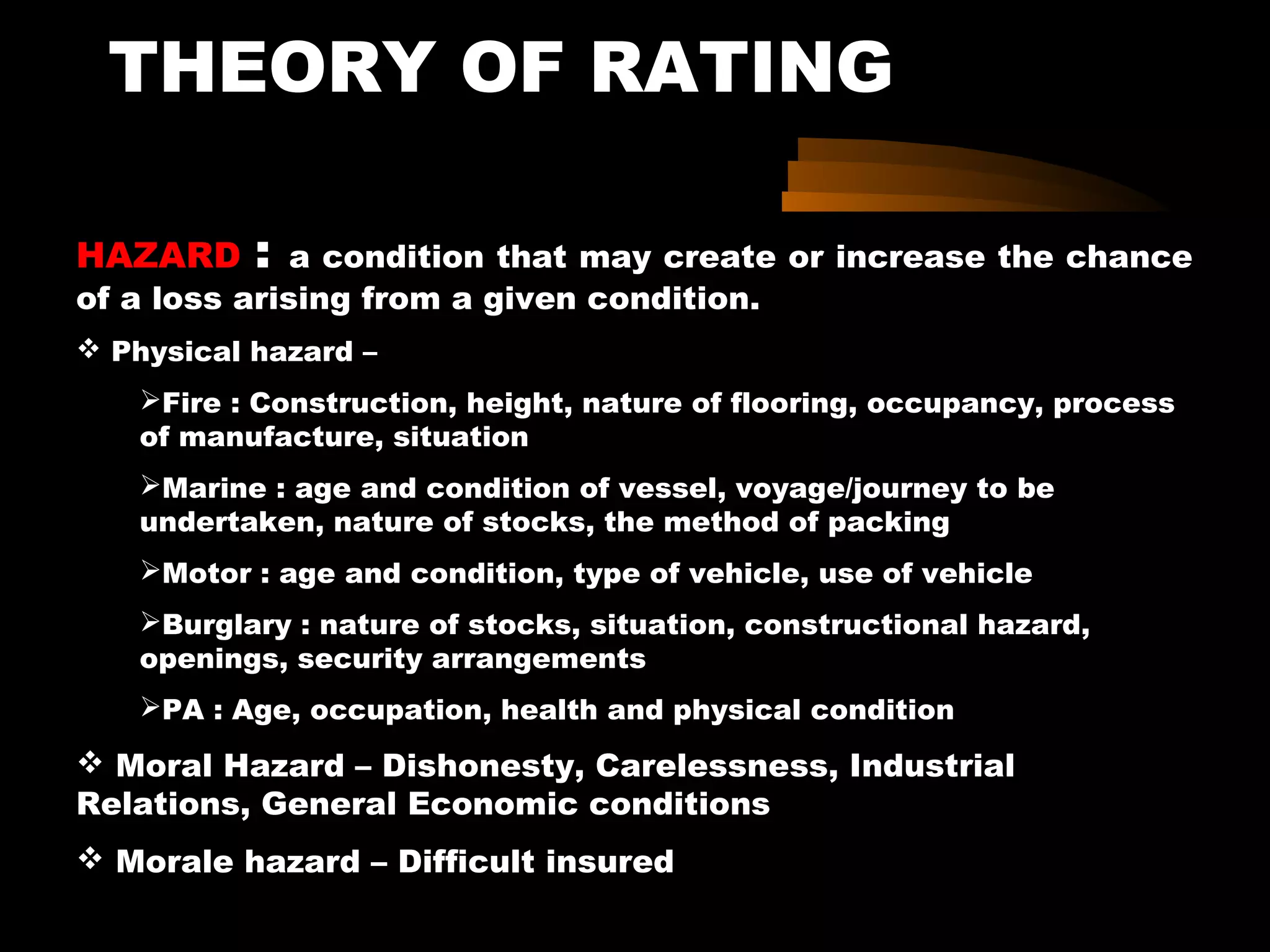 THEORY OF RATING
HAZARD : a condition that may create or increase the chance
of a loss arising from a given condition.
 Physical hazard –
Fire : Construction, height, nature of flooring, occupancy, process
of manufacture, situation
Marine : age and condition of vessel, voyage/journey to be
undertaken, nature of stocks, the method of packing
Motor : age and condition, type of vehicle, use of vehicle
Burglary : nature of stocks, situation, constructional hazard,
openings, security arrangements
PA : Age, occupation, health and physical condition
 Moral Hazard – Dishonesty, Carelessness, Industrial
Relations, General Economic conditions
 Morale hazard – Difficult insured
 