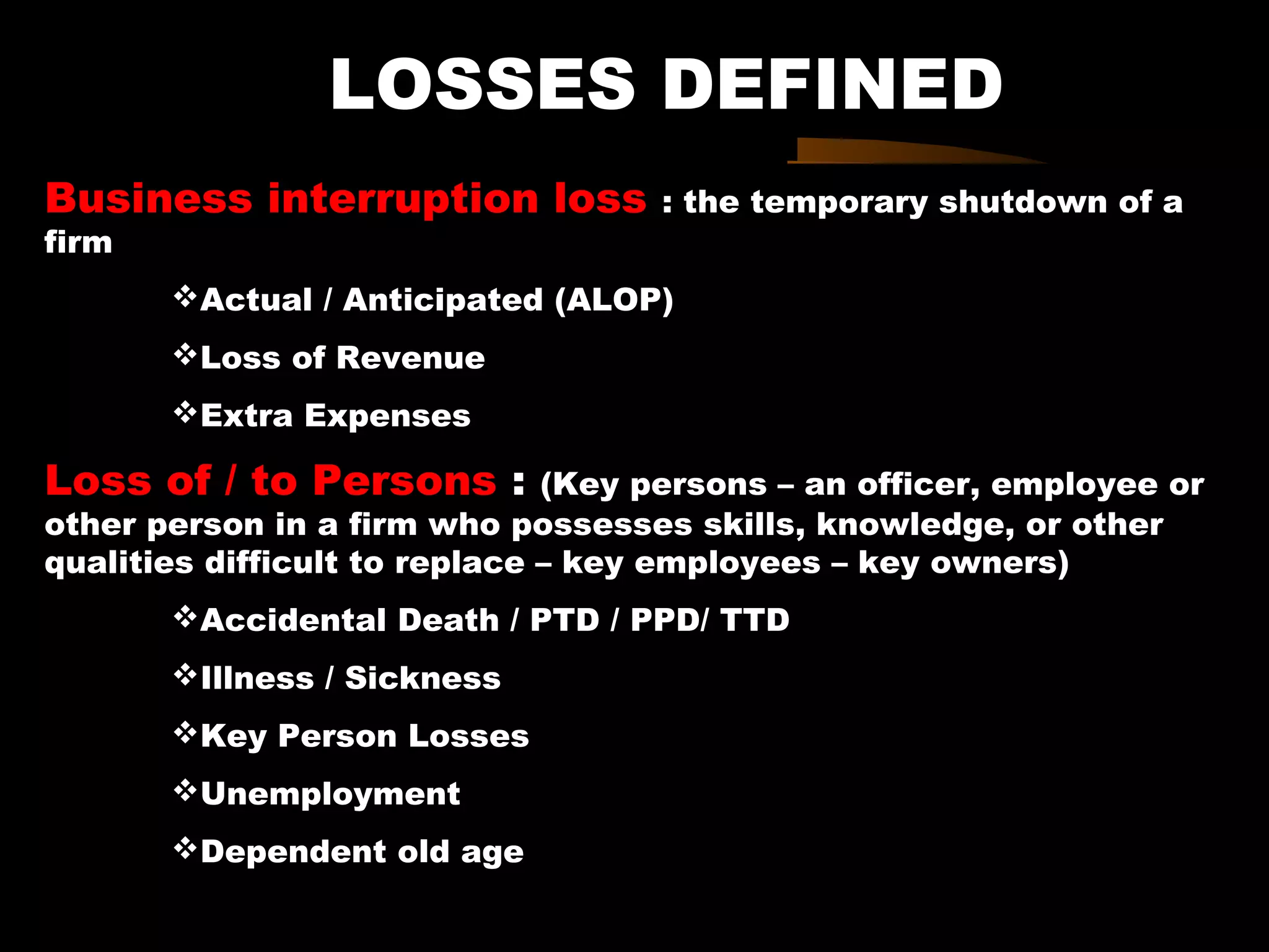 LOSSES DEFINED
Business interruption loss : the temporary shutdown of a
firm
Actual / Anticipated (ALOP)
Loss of Revenue
Extra Expenses
Loss of / to Persons : (Key persons – an officer, employee or
other person in a firm who possesses skills, knowledge, or other
qualities difficult to replace – key employees – key owners)
Accidental Death / PTD / PPD/ TTD
Illness / Sickness
Key Person Losses
Unemployment
Dependent old age
 